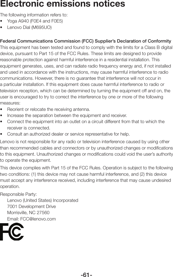 -61-Electronic emissions noticesThe following information refers to: • YogaA940(F0E4andF0E5)• LenovoDial(M695UO)Federal Communications Commission (FCC) Supplier’s Declaration of Conformity This equipment has been tested and found to comply with the limits for a Class B digital device, pursuant to Part 15 of the FCC Rules. These limits are designed to provide reasonable protection against harmful interference in a residential installation. This equipment generates, uses, and can radiate radio frequency energy and, if not installed and used in accordance with the instructions, may cause harmful interference to radio communications. However, there is no guarantee that interference will not occur in a particular installation. If this equipment does cause harmful interference to radio or television reception, which can be determined by turning the equipment off and on, the user is encouraged to try to correct the interference by one or more of the following measures: • Reorientorrelocatethereceivingantenna.• Increasetheseparationbetweentheequipmentandreceiver.• Connecttheequipmentintoanoutletonacircuitdifferentfromthattowhichthereceiver is connected. • Consultanauthorizeddealerorservicerepresentativeforhelp.Lenovo is not responsible for any radio or television interference caused by using other than recommended cables and connectors or by unauthorized changes or modiﬁcations to this equipment. Unauthorized changes or modiﬁcations could void the user’s authority to operate the equipment.This device complies with Part 15 of the FCC Rules. Operation is subject to the following two conditions: (1) this device may not cause harmful interference, and (2) this device must accept any interference received, including interference that may cause undesired operation. Responsible Party:Lenovo (United States) Incorporated 7001 Development Drive Morrisville, NC 27560 Email: FCC@lenovo.com