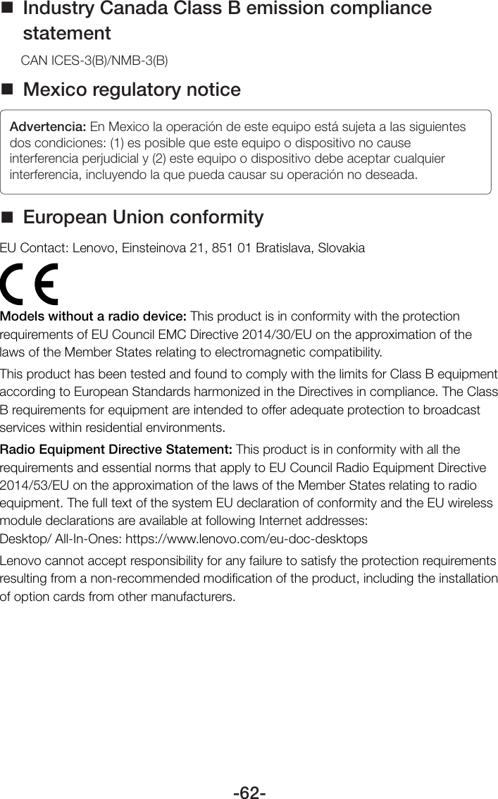 -62- Industry Canada Class B emission compliance statementCAN ICES-3(B)/NMB-3(B) Mexico regulatory noticeAdvertencia: En Mexico la operación de este equipo está sujeta a las siguientes dos condiciones: (1) es posible que este equipo o dispositivo no cause interferencia perjudicial y (2) este equipo o dispositivo debe aceptar cualquier interferencia, incluyendo la que pueda causar su operación no deseada. European Union conformityEU Contact: Lenovo, Einsteinova 21, 851 01 Bratislava, SlovakiaModels without a radio device: This product is in conformity with the protection requirements of EU Council EMC Directive 2014/30/EU on the approximation of the laws of the Member States relating to electromagnetic compatibility.This product has been tested and found to comply with the limits for Class B equipment according to European Standards harmonized in the Directives in compliance. The Class B requirements for equipment are intended to offer adequate protection to broadcast services within residential environments.Radio Equipment Directive Statement: This product is in conformity with all the requirements and essential norms that apply to EU Council Radio Equipment Directive 2014/53/EU on the approximation of the laws of the Member States relating to radio equipment. The full text of the system EU declaration of conformity and the EU wireless module declarations are available at following Internet addresses:  Desktop/ All-In-Ones: https://www.lenovo.com/eu-doc-desktopsLenovo cannot accept responsibility for any failure to satisfy the protection requirements resulting from a non-recommended modiﬁcation of the product, including the installation of option cards from other manufacturers.