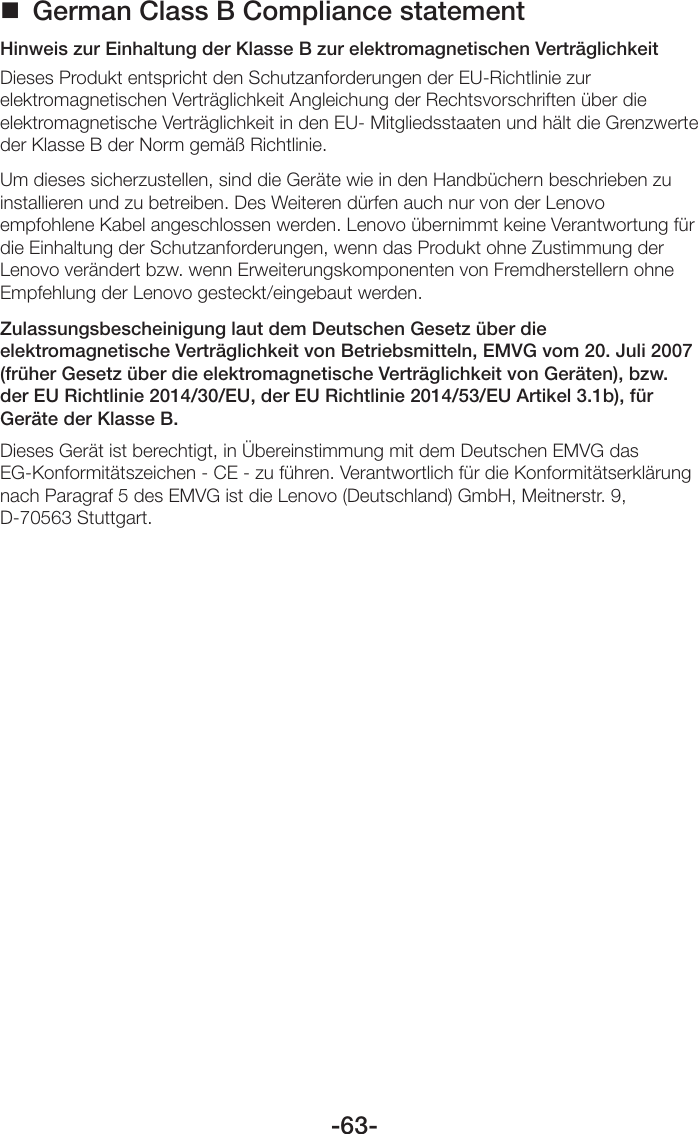 -63- German Class B Compliance statementHinweis zur Einhaltung der Klasse B zur elektromagnetischen VerträglichkeitDieses Produkt entspricht den Schutzanforderungen der EU-Richtlinie zur elektromagnetischen Verträglichkeit Angleichung der Rechtsvorschriften über die elektromagnetische Verträglichkeit in den EU- Mitgliedsstaaten und hält die Grenzwerte der Klasse B der Norm gemäß Richtlinie.Um dieses sicherzustellen, sind die Geräte wie in den Handbüchern beschrieben zu installieren und zu betreiben. Des Weiteren dürfen auch nur von der Lenovo empfohlene Kabel angeschlossen werden. Lenovo übernimmt keine Verantwortung für die Einhaltung der Schutzanforderungen, wenn das Produkt ohne Zustimmung der Lenovo verändert bzw. wenn Erweiterungskomponenten von Fremdherstellern ohne Empfehlung der Lenovo gesteckt/eingebaut werden.Zulassungsbescheinigung laut dem Deutschen Gesetz über die elektromagnetische Verträglichkeit von Betriebsmitteln, EMVG vom 20. Juli 2007 (früher Gesetz über die elektromagnetische Verträglichkeit von Geräten), bzw. der EU Richtlinie 2014/30/EU, der EU Richtlinie 2014/53/EU Artikel 3.1b), für Geräte der Klasse B.Dieses Gerät ist berechtigt, in Übereinstimmung mit dem Deutschen EMVG das EG-Konformitätszeichen - CE - zu führen. Verantwortlich für die Konformitätserklärung nach Paragraf 5 des EMVG ist die Lenovo (Deutschland) GmbH, Meitnerstr. 9, D-70563 Stuttgart. 