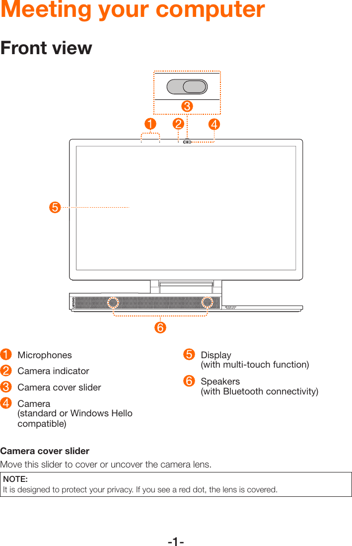 -1- Microphones   Camera indicator  Camera cover slider  Camera  (standard or Windows Hello compatible) Display  (with multi-touch function) Speakers  (with Bluetooth connectivity)Camera cover slider Move this slider to cover or uncover the camera lens.NOTE: It is designed to protect your privacy. If you see a red dot, the lens is covered. Meeting your computerFront view