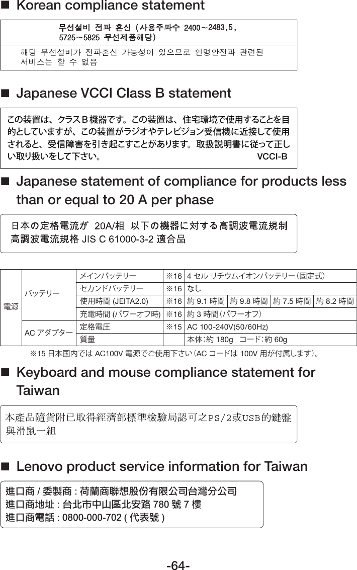 -64- Korean compliance statement Japanese VCCI Class B statementこの装置は、クラスＢ機器です。この装置は、住宅環境で使用することを目的としていますが、この装置がラジオやテレビジョン 受信機に近接して使用されると、受信障害を引き起こすことがあります。取扱説明書に従って正しい取り扱いをして下さい。VCCI-B Japanese statement of compliance for products less than or equal to 20 A per phase電源バッテリーAC アダプターメインバッテリーセカンドバッテリー使用時間 (JEITA2.0)充電時間 (パワーオフ時)定格電圧質量※16※16※16※16※15※15 日本国内では AC100V 電源でご使用下さい（AC コードは 100V 用が付属します）。4 セル リチウムイオンバッテリー（固定式）なし約 9.1 時間約 3 時間（パワーオフ）約 9.8 時間 約 7.5 時間 約 8.2 時間本体：約  180g   コード：約  60gAC 100-240V(50/60Hz) Keyboard and mouse compliance statement for Taiwan Lenovo product service information for Taiwan໌ο୦ İ ۏᇧ୦ Ļ ೉៌୦ᖒད޶ӋԤ३ϴѧѮᢊϷϴѧ໌ο୦Ӵ֭ Ļ ѮѕѿϛόୢѕԊၯ ĸĹı ဴĸዂ໌ο୦Ⴋၗ ĻġıĹııĮıııĮĸıĳġĩ фߒဴ Ī