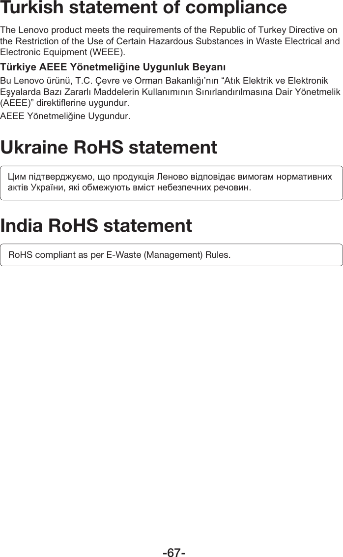 -67-Turkish statement of complianceThe Lenovo product meets the requirements of the Republic of Turkey Directive on the Restriction of the Use of Certain Hazardous Substances in Waste Electrical and Electronic Equipment (WEEE).Türkiye AEEE Yönetmeliğine Uygunluk BeyanıBu Lenovo ürünü, T.C. Çevre ve Orman Bakanlığı’nın “Atık Elektrik ve Elektronik Eşyalarda Bazı Zararlı Maddelerin Kullanımının Sınırlandırılmasına Dair Yönetmelik (AEEE)” direktiflerine uygundur.AEEE Yönetmeliğine Uygundur.Ukraine RoHS statementЦим підтверджуємо, що продукція Леново відповідає вимогам нормативних актів України, які обмежують вміст небезпечних речовин.India RoHS statementRoHS compliant as per E-Waste (Management) Rules.