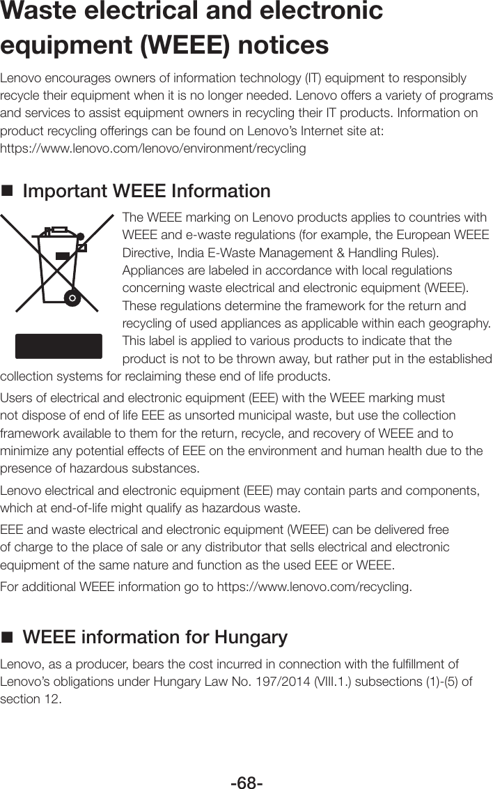 -68-Waste electrical and electronic equipment (WEEE) noticesLenovo encourages owners of information technology (IT) equipment to responsibly recycle their equipment when it is no longer needed. Lenovo offers a variety of programs and services to assist equipment owners in recycling their IT products. Information on product recycling offerings can be found on Lenovo’s Internet site at:  https://www.lenovo.com/lenovo/environment/recycling Important WEEE InformationThe WEEE marking on Lenovo products applies to countries with WEEE and e-waste regulations (for example, the European WEEE Directive, India E-Waste Management &amp; Handling Rules). Appliances are labeled in accordance with local regulations concerning waste electrical and electronic equipment (WEEE). These regulations determine the framework for the return and recycling of used appliances as applicable within each geography. This label is applied to various products to indicate that the product is not to be thrown away, but rather put in the established collection systems for reclaiming these end of life products. Users of electrical and electronic equipment (EEE) with the WEEE marking must not dispose of end of life EEE as unsorted municipal waste, but use the collection framework available to them for the return, recycle, and recovery of WEEE and to minimize any potential effects of EEE on the environment and human health due to the presence of hazardous substances.Lenovo electrical and electronic equipment (EEE) may contain parts and components, which at end-of-life might qualify as hazardous waste.EEE and waste electrical and electronic equipment (WEEE) can be delivered free of charge to the place of sale or any distributor that sells electrical and electronic equipment of the same nature and function as the used EEE or WEEE.For additional WEEE information go to https://www.lenovo.com/recycling. WEEE information for HungaryLenovo, as a producer, bears the cost incurred in connection with the fulﬁllment of Lenovo’s obligations under Hungary Law No. 197/2014 (VIII.1.) subsections (1)-(5) of section 12.