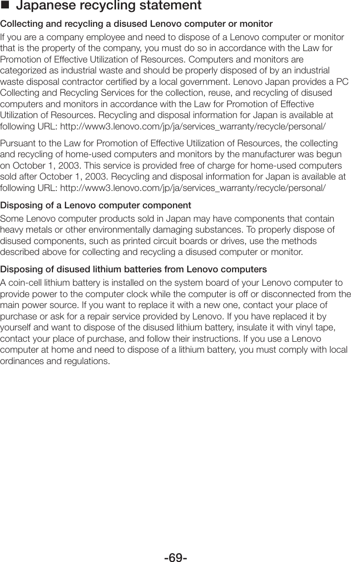 -69- Japanese recycling statementCollecting and recycling a disused Lenovo computer or monitorIf you are a company employee and need to dispose of a Lenovo computer or monitor that is the property of the company, you must do so in accordance with the Law for Promotion of Effective Utilization of Resources. Computers and monitors are categorized as industrial waste and should be properly disposed of by an industrial waste disposal contractor certified by a local government. Lenovo Japan provides a PC Collecting and Recycling Services for the collection, reuse, and recycling of disused computers and monitors in accordance with the Law for Promotion of Effective Utilization of Resources. Recycling and disposal information for Japan is available at following URL: http://www3.lenovo.com/jp/ja/services_warranty/recycle/personal/Pursuant to the Law for Promotion of Effective Utilization of Resources, the collecting and recycling of home-used computers and monitors by the manufacturer was begun on October 1, 2003. This service is provided free of charge for home-used computers sold after October 1, 2003. Recycling and disposal information for Japan is available at following URL: http://www3.lenovo.com/jp/ja/services_warranty/recycle/personal/Disposing of a Lenovo computer componentSome Lenovo computer products sold in Japan may have components that contain heavy metals or other environmentally damaging substances. To properly dispose of disused components, such as printed circuit boards or drives, use the methods described above for collecting and recycling a disused computer or monitor.Disposing of disused lithium batteries from Lenovo computersA coin-cell lithium battery is installed on the system board of your Lenovo computer to provide power to the computer clock while the computer is off or disconnected from the main power source. If you want to replace it with a new one, contact your place of purchase or ask for a repair service provided by Lenovo. If you have replaced it by yourself and want to dispose of the disused lithium battery, insulate it with vinyl tape, contact your place of purchase, and follow their instructions. If you use a Lenovo computer at home and need to dispose of a lithium battery, you must comply with local ordinances and regulations.