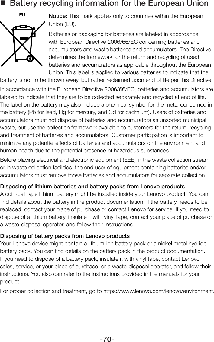 -70- Battery recycling information for the European UnionNotice: This mark applies only to countries within the European Union (EU).Batteries or packaging for batteries are labeled in accordance with European Directive 2006/66/EC concerning batteries and accumulators and waste batteries and accumulators. The Directive determines the framework for the return and recycling of used batteries and accumulators as applicable throughout the European Union. This label is applied to various batteries to indicate that the battery is not to be thrown away, but rather reclaimed upon end of life per this Directive.In accordance with the European Directive 2006/66/EC, batteries and accumulators are labeled to indicate that they are to be collected separately and recycled at end of life. The label on the battery may also include a chemical symbol for the metal concerned in the battery (Pb for lead, Hg for mercury, and Cd for cadmium). Users of batteries and accumulators must not dispose of batteries and accumulators as unsorted municipal waste, but use the collection framework available to customers for the return, recycling, and treatment of batteries and accumulators. Customer participation is important to minimize any potential effects of batteries and accumulators on the environment and human health due to the potential presence of hazardous substances.Before placing electrical and electronic equipment (EEE) in the waste collection stream or in waste collection facilities, the end user of equipment containing batteries and/or accumulators must remove those batteries and accumulators for separate collection.Disposing of lithium batteries and battery packs from Lenovo productsA coin-cell type lithium battery might be installed inside your Lenovo product. You can ﬁnd details about the battery in the product documentation. If the battery needs to be replaced, contact your place of purchase or contact Lenovo for service. If you need to dispose of a lithium battery, insulate it with vinyl tape, contact your place of purchase or a waste-disposal operator, and follow their instructions.Disposing of battery packs from Lenovo productsYour Lenovo device might contain a lithium-ion battery pack or a nickel metal hydride battery pack. You can ﬁnd details on the battery pack in the product documentation. If you need to dispose of a battery pack, insulate it with vinyl tape, contact Lenovo sales, service, or your place of purchase, or a waste-disposal operator, and follow their instructions. You also can refer to the instructions provided in the manuals for your product.For proper collection and treatment, go to https://www.lenovo.com/lenovo/environment.