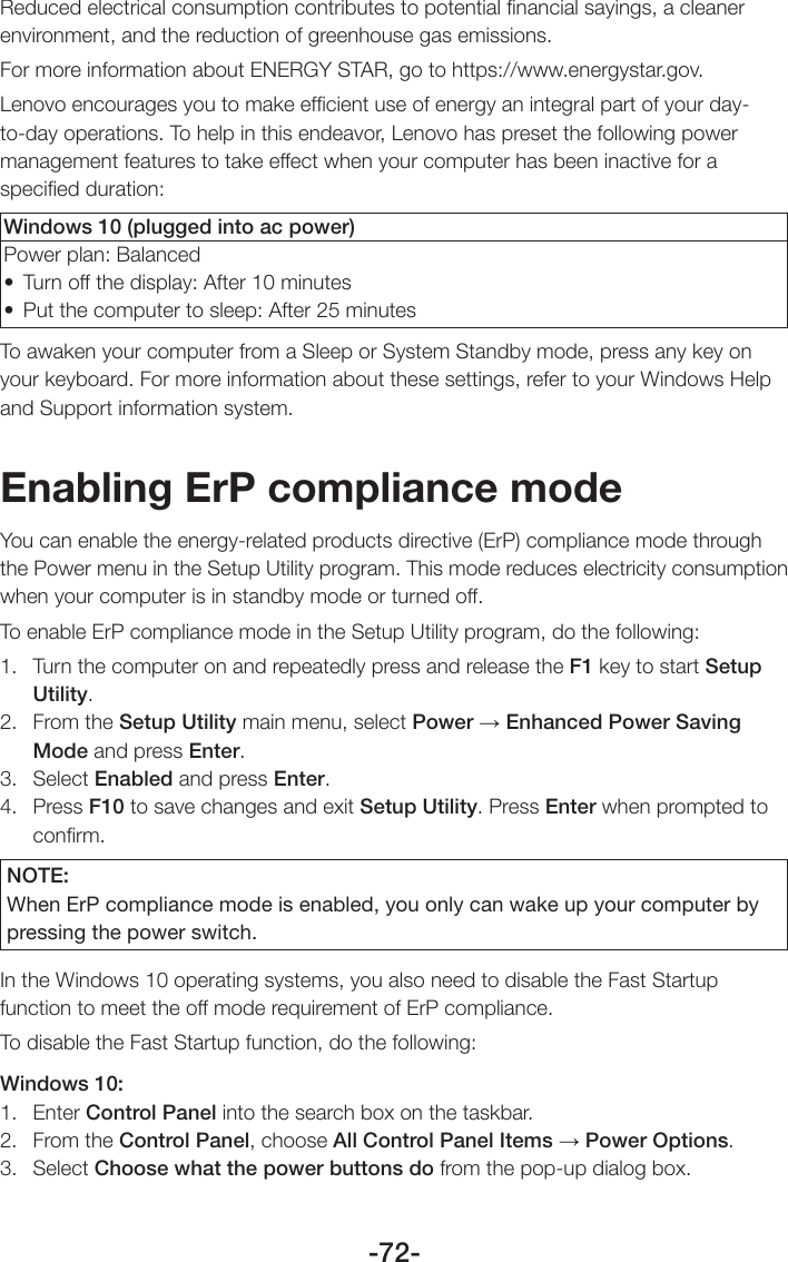-72-Reduced electrical consumption contributes to potential ﬁnancial sayings, a cleaner environment, and the reduction of greenhouse gas emissions.For more information about ENERGY STAR, go to https://www.energystar.gov.Lenovo encourages you to make efﬁcient use of energy an integral part of your day-to-day operations. To help in this endeavor, Lenovo has preset the following power management features to take effect when your computer has been inactive for a speciﬁed duration:Windows 10 (plugged into ac power)Power plan: Balanced• Turnoffthedisplay:After10minutes• Putthecomputertosleep:After25minutesTo awaken your computer from a Sleep or System Standby mode, press any key on your keyboard. For more information about these settings, refer to your Windows Help and Support information system.Enabling ErP compliance modeYou can enable the energy-related products directive (ErP) compliance mode through the Power menu in the Setup Utility program. This mode reduces electricity consumption when your computer is in standby mode or turned off.To enable ErP compliance mode in the Setup Utility program, do the following:1.  Turn the computer on and repeatedly press and release the F1 key to start Setup Utility.2.  From the Setup Utility main menu, select Power → Enhanced Power Saving Mode and press Enter.3. Select Enabled and press Enter.4. Press F10 to save changes and exit Setup Utility. Press Enter when prompted to conﬁrm.NOTE:When ErP compliance mode is enabled, you only can wake up your computer by pressing the power switch.In the Windows 10 operating systems, you also need to disable the Fast Startup function to meet the off mode requirement of ErP compliance.To disable the Fast Startup function, do the following:Windows 10:1. Enter Control Panel into the search box on the taskbar.2.  From the Control Panel, choose All Control Panel Items → Power Options.3. Select Choose what the power buttons do from the pop-up dialog box.
