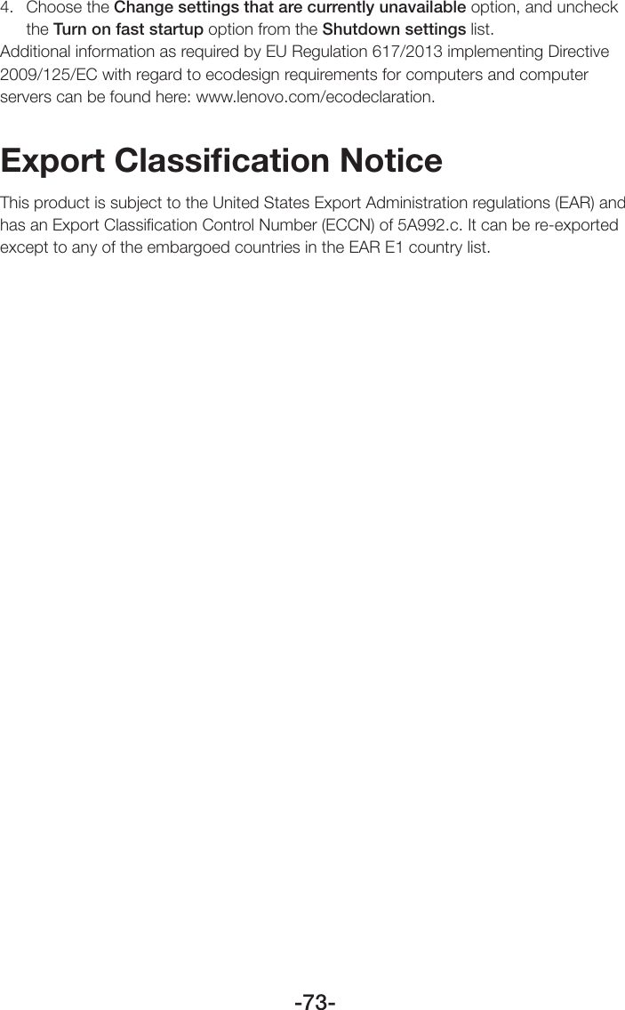 -73-4.  Choose the Change settings that are currently unavailable option, and uncheck the Turn on fast startup option from the Shutdown settings list.Additional information as required by EU Regulation 617/2013 implementing Directive 2009/125/EC with regard to ecodesign requirements for computers and computer servers can be found here: www.lenovo.com/ecodeclaration.Export Classiﬁcation NoticeThis product is subject to the United States Export Administration regulations (EAR) and has an Export Classiﬁcation Control Number (ECCN) of 5A992.c. It can be re-exported except to any of the embargoed countries in the EAR E1 country list.