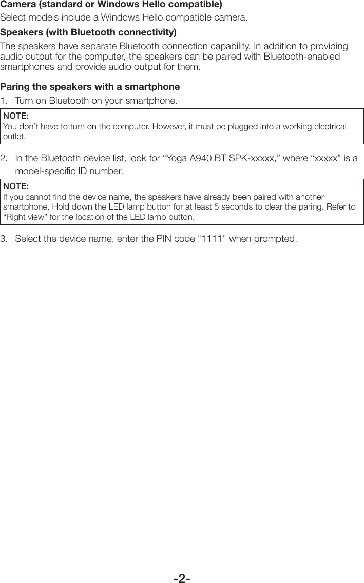 -2-Camera (standard or Windows Hello compatible)Select models include a Windows Hello compatible camera.Speakers (with Bluetooth connectivity)The speakers have separate Bluetooth connection capability. In addition to providing audio output for the computer, the speakers can be paired with Bluetooth-enabled smartphones and provide audio output for them.  Paring the speakers with a smartphone 1.  Turn on Bluetooth on your smartphone. NOTE: You don’t have to turn on the computer. However, it must be plugged into a working electrical outlet. 2.   In the Bluetooth device list, look for “Yoga A940 BT SPK-xxxxx,” where “xxxxx” is a model-speciﬁc ID number. NOTE: If you cannot ﬁnd the device name, the speakers have already been paired with another smartphone. Hold down the LED lamp button for at least 5 seconds to clear the paring. Refer to “Right view” for the location of the LED lamp button.3.  Select the device name, enter the PIN code &quot;1111&quot; when prompted.