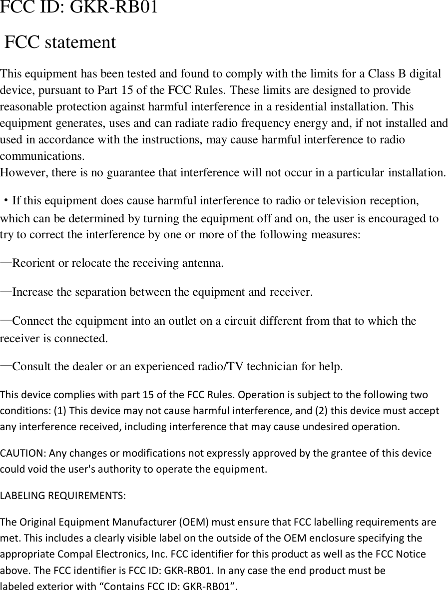 FCC ID:  GKR-RB01   FCC statement This equipment has been tested and found to comply with the limits for a Class B digital device, pursuant to Part 15 of the FCC Rules. These limits are designed to provide reasonable protection against harmful interference in a residential installation. This equipment generates, uses and can radiate radio frequency energy and, if not installed and used in accordance with the instructions, may cause harmful interference to radio communications. However, there is no guarantee that interference will not occur in a particular installation. ·If this equipment does cause harmful interference to radio or television reception, which can be determined by turning the equipment off and on, the user is encouraged to try to correct the interference by one or more of the following measures: —Reorient or relocate the receiving antenna. —Increase the separation between the equipment and receiver. —Connect the equipment into an outlet on a circuit different from that to which the receiver is connected. —Consult the dealer or an experienced radio/TV technician for help. This device complies with part 15 of the FCC Rules. Operation is subject to the following two conditions: (1) This device may not cause harmful interference, and (2) this device must accept any interference received, including interference that may cause undesired operation. CAUTION: Any changes or modifications not expressly approved by the grantee of this device could void the user&apos;s authority to operate the equipment. LABELING REQUIREMENTS: The Original Equipment Manufacturer (OEM) must ensure that FCC labelling requirements are met. This includes a clearly visible label on the outside of the OEM enclosure specifying the appropriate Compal Electronics, Inc. FCC identifier for this product as well as the FCC Notice above. The FCC identifier is FCC ID: GKR-RB01. In any case the end product must be labeled exterior with “Contains FCC ID: GKR-RB01”.    