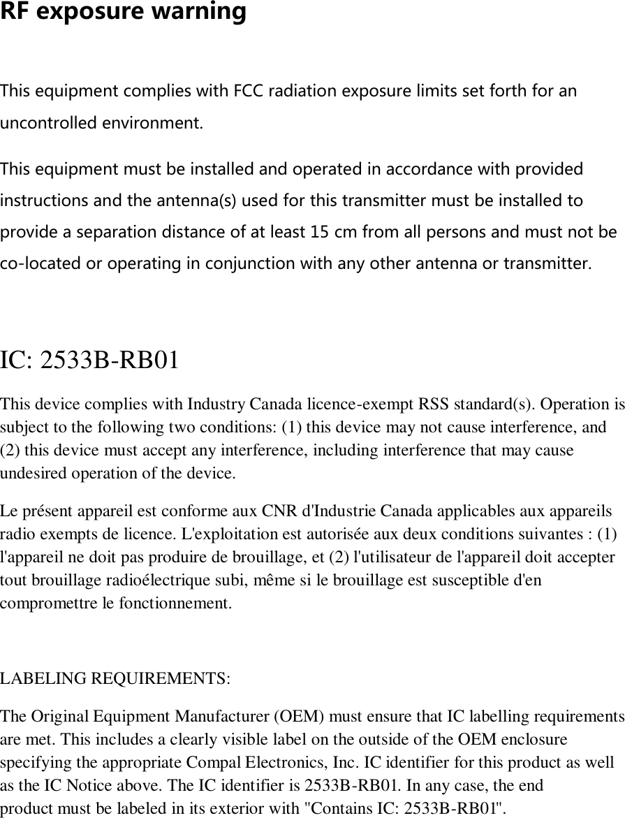 RF exposure warning  This equipment complies with FCC radiation exposure limits set forth for an uncontrolled environment. This equipment must be installed and operated in accordance with provided instructions and the antenna(s) used for this transmitter must be installed to provide a separation distance of at least 15 cm from all persons and must not be co-located or operating in conjunction with any other antenna or transmitter.  IC:  2533B-RB01  This device complies with Industry Canada licence-exempt RSS standard(s). Operation is subject to the following two conditions: (1) this device may not cause interference, and (2) this device must accept any interference, including interference that may cause undesired operation of the device. Le présent appareil est conforme aux CNR d&apos;Industrie Canada applicables aux appareils radio exempts de licence. L&apos;exploitation est autorisée aux deux conditions suivantes : (1) l&apos;appareil ne doit pas produire de brouillage, et (2) l&apos;utilisateur de l&apos;appareil doit accepter tout brouillage radioélectrique subi, même si le brouillage est susceptible d&apos;en compromettre le fonctionnement.  LABELING REQUIREMENTS: The Original Equipment Manufacturer (OEM) must ensure that IC labelling requirements are met. This includes a clearly visible label on the outside of the OEM enclosure specifying the appropriate Compal Electronics, Inc. IC identifier for this product as well as the IC Notice above. The IC identifier is 2533B-RB01. In any case, the end product must be labeled in its exterior with &quot;Contains IC: 2533B-RB01&quot;.     