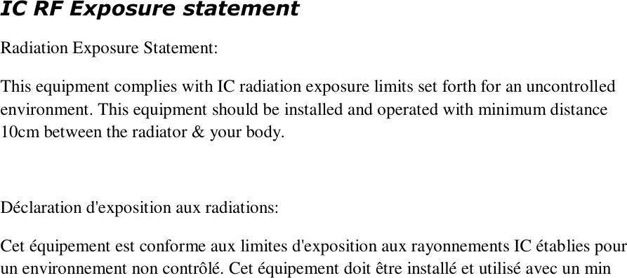 IC RF Exposure statement Radiation Exposure Statement:   This equipment complies with IC radiation exposure limits set forth for an uncontrolled environment. This equipment should be installed and operated with minimum distance 10cm between the radiator &amp; your body.     Déclaration d&apos;exposition aux radiations:   Cet équipement est conforme aux limites d&apos;exposition aux rayonnements IC établies pour un environnement non contrôlé. Cet équipement doit être installé et utilisé avec un min  