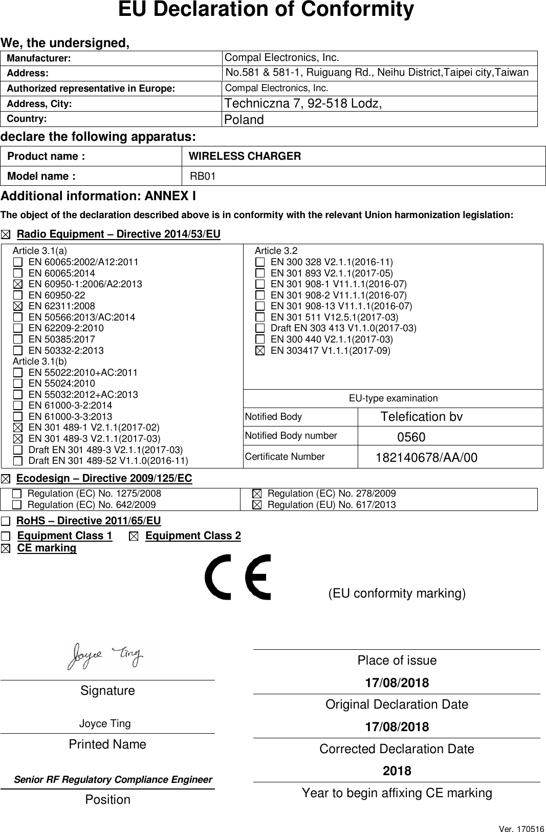 Ver. 170516 EU Declaration of Conformity  We, the undersigned, Manufacturer:   Address:     Authorized representative in Europe:  Compal Electronics, Inc.  Address, City:  Techniczna 7, 92-518 Lodz,   Country:  Poland  declare the following apparatus: Product name :  WIRELESS CHARGER Model name :   Additional information: ANNEX I The object of the declaration described above is in conformity with the relevant Union harmonization legislation:   Radio Equipment – Directive 2014/53/EU  Ecodesign – Directive 2009/125/EC   Regulation (EC) No. 1275/2008   Regulation (EC) No. 642/2009    Regulation (EC) No. 278/2009   Regulation (EU) No. 617/2013  RoHS – Directive 2011/65/EU     Equipment Class 1     Equipment Class 2  CE marking    Signature   Printed Name     Position   Place of issue  17/08/2018 Original Declaration Date  17/08/2018 Corrected Declaration Date  2018 Year to begin affixing CE marking  Article 3.1(a)   EN 60065:2002/A12:2011   EN 60065:2014   EN 60950-1:2006/A2:2013   EN 60950-22   EN 62311:2008   EN 50566:2013/AC:2014   EN 62209-2:2010   EN 50385:2017   EN 50332-2:2013 Article 3.1(b)   EN 55022:2010+AC:2011   EN 55024:2010   EN 55032:2012+AC:2013   EN 61000-3-2:2014   EN 61000-3-3:2013   EN 301 489-1 V2.1.1(2017-02)   EN 301 489-3 V2.1.1(2017-03)    Draft EN 301 489-3 V2.1.1(2017-03)   Draft EN 301 489-52 V1.1.0(2016-11) Article 3.2   EN 300 328 V2.1.1(2016-11)   EN 301 893 V2.1.1(2017-05)   EN 301 908-1 V11.1.1(2016-07)   EN 301 908-2 V11.1.1(2016-07)   EN 301 908-13 V11.1.1(2016-07)   EN 301 511 V12.5.1(2017-03)   Draft EN 303 413 V1.1.0(2017-03)   EN 300 440 V2.1.1(2017-03)   EN 303417 V1.1.1(2017-09)  EU-type examination Notified Body   Notified Body number   Certificate Number   (EU conformity marking) Compal Electronics, Inc.No.581 &amp; 581-1, Ruiguang Rd., Neihu District,Taipei city,TaiwanJoyce TingSenior RF Regulatory Compliance EngineerTelefication bv0560182140678/AA/00RB01