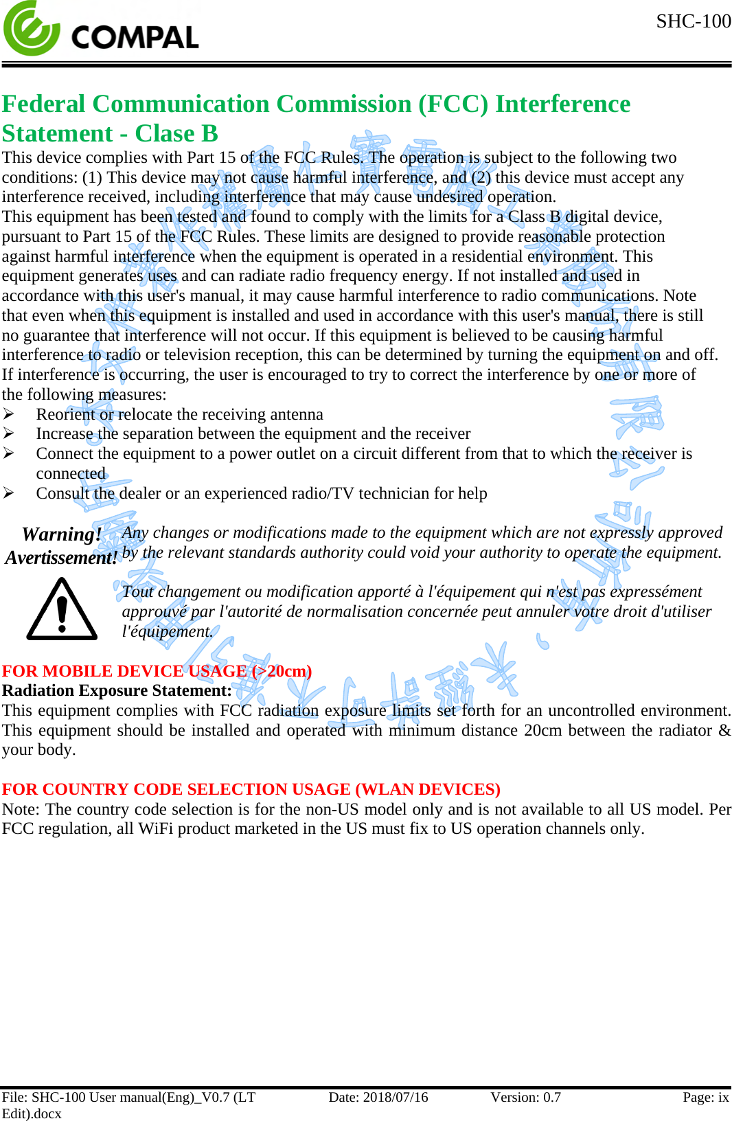  SHC-100  File: SHC-100 User manual(Eng)_V0.7 (LT Edit).docx Date: 2018/07/16 Version: 0.7 Page: ix  Federal Communication Commission (FCC) Interference Statement - Clase B This device complies with Part 15 of the FCC Rules. The operation is subject to the following two conditions: (1) This device may not cause harmful interference, and (2) this device must accept any interference received, including interference that may cause undesired operation. This equipment has been tested and found to comply with the limits for a Class B digital device, pursuant to Part 15 of the FCC Rules. These limits are designed to provide reasonable protection against harmful interference when the equipment is operated in a residential environment. This equipment generates uses and can radiate radio frequency energy. If not installed and used in accordance with this user&apos;s manual, it may cause harmful interference to radio communications. Note that even when this equipment is installed and used in accordance with this user&apos;s manual, there is still no guarantee that interference will not occur. If this equipment is believed to be causing harmful interference to radio or television reception, this can be determined by turning the equipment on and off. If interference is occurring, the user is encouraged to try to correct the interference by one or more of the following measures:  Reorient or relocate the receiving antenna  Increase the separation between the equipment and the receiver  Connect the equipment to a power outlet on a circuit different from that to which the receiver is connected  Consult the dealer or an experienced radio/TV technician for help  Warning! Avertissement!  Any changes or modifications made to the equipment which are not expressly approved by the relevant standards authority could void your authority to operate the equipment.  Tout changement ou modification apporté à l&apos;équipement qui n&apos;est pas expressément approuvé par l&apos;autorité de normalisation concernée peut annuler votre droit d&apos;utiliser l&apos;équipement.  FOR MOBILE DEVICE USAGE (&gt;20cm) Radiation Exposure Statement: This equipment complies with FCC radiation exposure limits set forth for an uncontrolled environment. This equipment should be installed and operated with minimum distance 20cm between the radiator &amp; your body.  FOR COUNTRY CODE SELECTION USAGE (WLAN DEVICES) Note: The country code selection is for the non-US model only and is not available to all US model. Per FCC regulation, all WiFi product marketed in the US must fix to US operation channels only.    