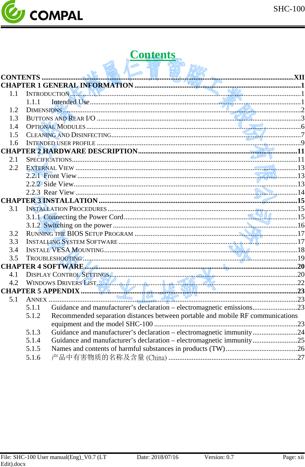  SHC-100  File: SHC-100 User manual(Eng)_V0.7 (LT Edit).docx Date: 2018/07/16 Version: 0.7 Page: xii  Contents  CONTENTS ............................................................................................................................................. XII CHAPTER 1 GENERAL INFORMATION ............................................................................................. 1 1.1 INTRODUCTION ................................................................................................................................. 1 1.1.1 Intended Use ...................................................................................................................... 1 1.2 DIMENSIONS ..................................................................................................................................... 2 1.3 BUTTONS AND REAR I/O .................................................................................................................. 3 1.4 OPTIONAL MODULES ........................................................................................................................ 6 1.5 CLEANING AND DISINFECTING .......................................................................................................... 7 1.6 INTENDED USER PROFILE .................................................................................................................. 9 CHAPTER 2 HARDWARE DESCRIPTION ......................................................................................... 11 2.1 SPECIFICATIONS .............................................................................................................................. 11 2.2 EXTERNAL VIEW ............................................................................................................................ 13 2.2.1 Front View ........................................................................................................................... 13 2.2.2 Side View ............................................................................................................................. 13 2.2.3 Rear View ............................................................................................................................ 14 CHAPTER 3 INSTALLATION ............................................................................................................... 15 3.1 INSTALLATION PROCEDURES .......................................................................................................... 15 3.1.1 Connecting the Power Cord ................................................................................................. 15 3.1.2 Switching on the power ....................................................................................................... 16 3.2 RUNNING THE BIOS SETUP PROGRAM ........................................................................................... 17 3.3 INSTALLING SYSTEM SOFTWARE .................................................................................................... 17 3.4 INSTALL VESA MOUNTING ............................................................................................................ 18 3.5 TROUBLESHOOTING ........................................................................................................................ 19 CHAPTER 4 SOFTWARE ....................................................................................................................... 20 4.1 DISPLAY CONTROL SETTINGS ......................................................................................................... 20 4.2 WINDOWS DRIVERS LIST ................................................................................................................ 22 CHAPTER 5 APPENDIX ......................................................................................................................... 23 5.1 ANNEX ........................................................................................................................................... 23 5.1.1 Guidance and manufacturer’s declaration – electromagnetic emissions ......................... 23 5.1.2 Recommended separation distances between portable and mobile RF communications equipment and the model SHC-100 ................................................................................ 23 5.1.3 Guidance and manufacturer’s declaration – electromagnetic immunity ......................... 24 5.1.4 Guidance and manufacturer’s declaration – electromagnetic immunity ......................... 25 5.1.5 Names and contents of harmful substances in products (TW) ........................................ 26 5.1.6 产品中有害物质的名称及含量 (China) ........................................................................ 27  