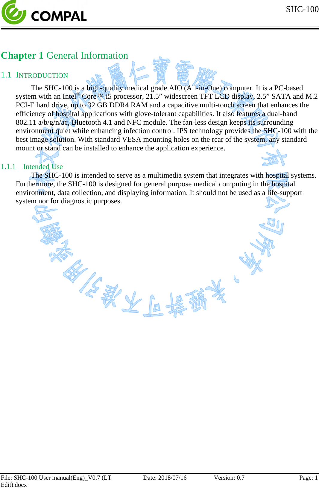  SHC-100   File: SHC-100 User manual(Eng)_V0.7 (LT Edit).docx Date: 2018/07/16 Version: 0.7 Page: 1  Chapter 1 General Information 1.1 INTRODUCTION The SHC-100 is a high-quality medical grade AIO (All-in-One) computer. It is a PC-based system with an Intel® Core™ i5 processor, 21.5” widescreen TFT LCD display, 2.5” SATA and M.2 PCI-E hard drive, up to 32 GB DDR4 RAM and a capacitive multi-touch screen that enhances the efficiency of hospital applications with glove-tolerant capabilities. It also features a dual-band 802.11 a/b/g/n/ac, Bluetooth 4.1 and NFC module. The fan-less design keeps its surrounding environment quiet while enhancing infection control. IPS technology provides the SHC-100 with the best image solution. With standard VESA mounting holes on the rear of the system, any standard mount or stand can be installed to enhance the application experience. 1.1.1 Intended Use The SHC-100 is intended to serve as a multimedia system that integrates with hospital systems. Furthermore, the SHC-100 is designed for general purpose medical computing in the hospital environment, data collection, and displaying information. It should not be used as a life-support system nor for diagnostic purposes.    