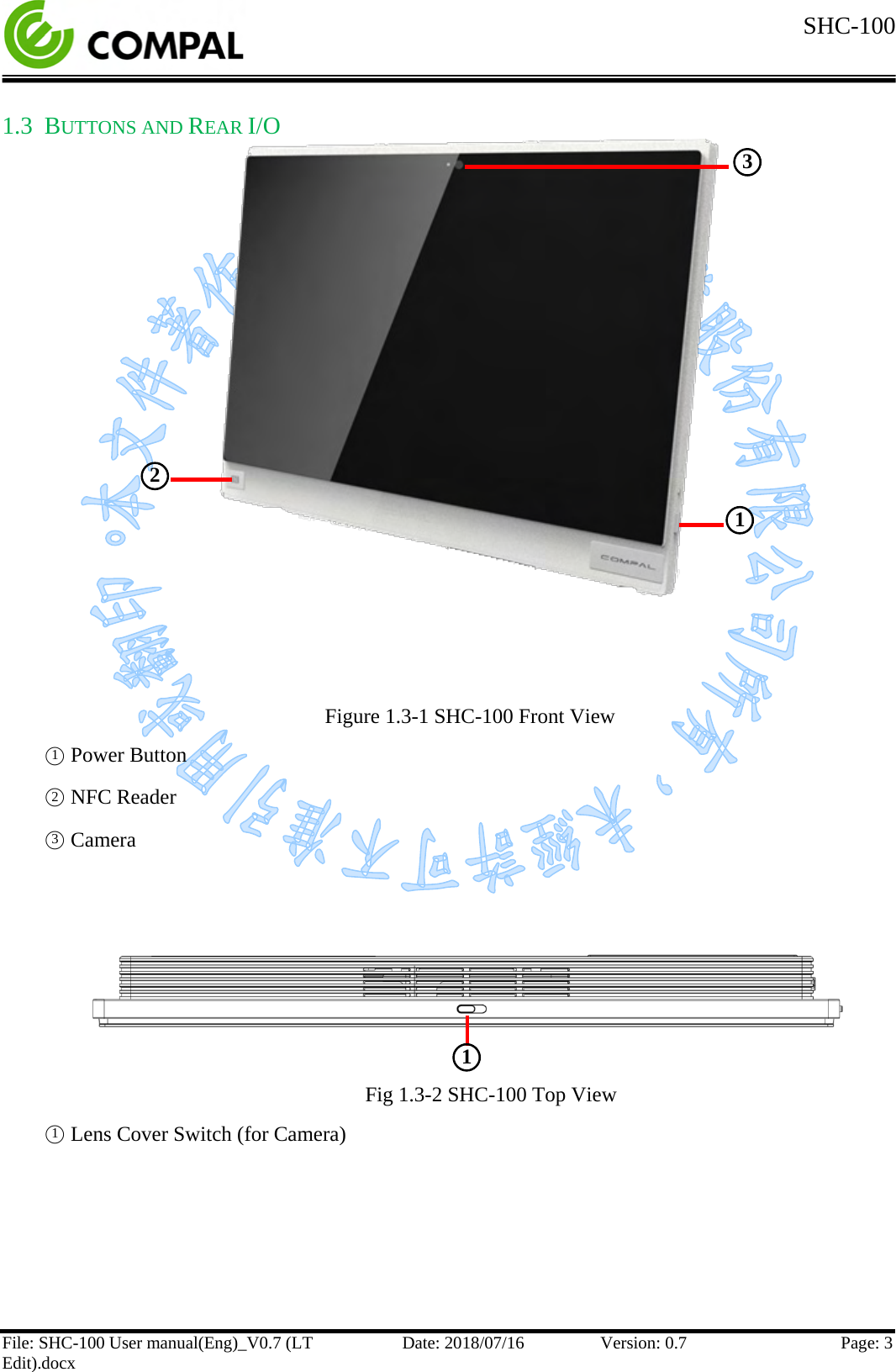  SHC-100   File: SHC-100 User manual(Eng)_V0.7 (LT Edit).docx Date: 2018/07/16 Version: 0.7 Page: 3  1.3 BUTTONS AND REAR I/O              Figure 1.3-1 SHC-100 Front View ○1 Power Button ○2 NFC Reader ○3 Camera      Fig 1.3-2 SHC-100 Top View ○1 Lens Cover Switch (for Camera)    ○2  ○1  ○3  ○1  