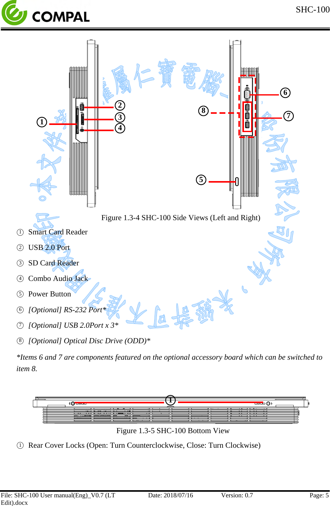  SHC-100   File: SHC-100 User manual(Eng)_V0.7 (LT Edit).docx Date: 2018/07/16 Version: 0.7 Page: 5             Figure 1.3-4 SHC-100 Side Views (Left and Right) ○1 Smart Card Reader ○2 USB 2.0 Port ○3 SD Card Reader ○4  Combo Audio Jack ○5 Power Button ○6 [Optional] RS-232 Port* ○7 [Optional] USB 2.0Port x 3* ○8 [Optional] Optical Disc Drive (ODD)* *Items 6 and 7 are components featured on the optional accessory board which can be switched to item 8.    Figure 1.3-5 SHC-100 Bottom View ○1 Rear Cover Locks (Open: Turn Counterclockwise, Close: Turn Clockwise)    ○1  ○1  ○2  ○3  ○4  ○6  ○7  ○8  ○5  