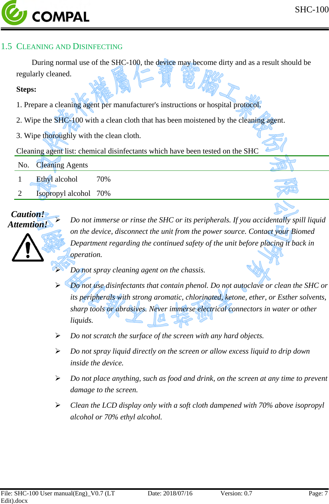  SHC-100   File: SHC-100 User manual(Eng)_V0.7 (LT Edit).docx Date: 2018/07/16 Version: 0.7 Page: 7  1.5 CLEANING AND DISINFECTING During normal use of the SHC-100, the device may become dirty and as a result should be regularly cleaned. Steps: 1. Prepare a cleaning agent per manufacturer&apos;s instructions or hospital protocol. 2. Wipe the SHC-100 with a clean cloth that has been moistened by the cleaning agent. 3. Wipe thoroughly with the clean cloth. Cleaning agent list: chemical disinfectants which have been tested on the SHC No.  Cleaning Agents 1   Ethyl alcohol   70% 2   Isopropyl alcohol  70%  Caution! Attemtion!   Do not immerse or rinse the SHC or its peripherals. If you accidentally spill liquid on the device, disconnect the unit from the power source. Contact your Biomed Department regarding the continued safety of the unit before placing it back in operation.  Do not spray cleaning agent on the chassis.  Do not use disinfectants that contain phenol. Do not autoclave or clean the SHC or its peripherals with strong aromatic, chlorinated, ketone, ether, or Esther solvents, sharp tools or abrasives. Never immerse electrical connectors in water or other liquids.  Do not scratch the surface of the screen with any hard objects.  Do not spray liquid directly on the screen or allow excess liquid to drip down inside the device.  Do not place anything, such as food and drink, on the screen at any time to prevent damage to the screen.  Clean the LCD display only with a soft cloth dampened with 70% above isopropyl alcohol or 70% ethyl alcohol.      