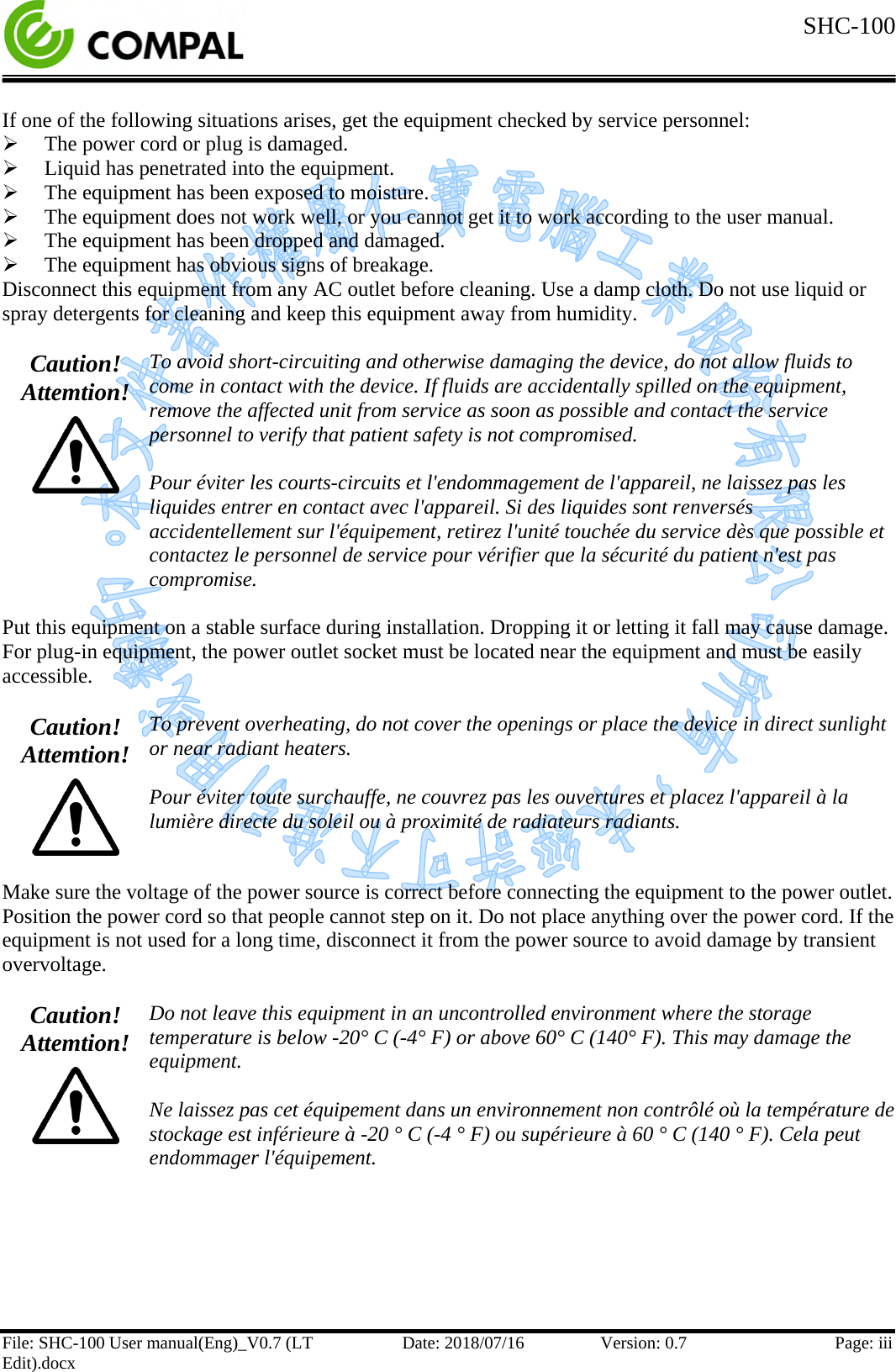  SHC-100  File: SHC-100 User manual(Eng)_V0.7 (LT Edit).docx Date: 2018/07/16 Version: 0.7 Page: iii  If one of the following situations arises, get the equipment checked by service personnel:  The power cord or plug is damaged.  Liquid has penetrated into the equipment.  The equipment has been exposed to moisture.  The equipment does not work well, or you cannot get it to work according to the user manual.  The equipment has been dropped and damaged.  The equipment has obvious signs of breakage. Disconnect this equipment from any AC outlet before cleaning. Use a damp cloth. Do not use liquid or spray detergents for cleaning and keep this equipment away from humidity.  Caution! Attemtion!  To avoid short-circuiting and otherwise damaging the device, do not allow fluids to come in contact with the device. If fluids are accidentally spilled on the equipment, remove the affected unit from service as soon as possible and contact the service personnel to verify that patient safety is not compromised.  Pour éviter les courts-circuits et l&apos;endommagement de l&apos;appareil, ne laissez pas les liquides entrer en contact avec l&apos;appareil. Si des liquides sont renversés accidentellement sur l&apos;équipement, retirez l&apos;unité touchée du service dès que possible et contactez le personnel de service pour vérifier que la sécurité du patient n&apos;est pas compromise.  Put this equipment on a stable surface during installation. Dropping it or letting it fall may cause damage. For plug-in equipment, the power outlet socket must be located near the equipment and must be easily accessible.  Caution! Attemtion!  To prevent overheating, do not cover the openings or place the device in direct sunlight or near radiant heaters.  Pour éviter toute surchauffe, ne couvrez pas les ouvertures et placez l&apos;appareil à la lumière directe du soleil ou à proximité de radiateurs radiants.  Make sure the voltage of the power source is correct before connecting the equipment to the power outlet. Position the power cord so that people cannot step on it. Do not place anything over the power cord. If the equipment is not used for a long time, disconnect it from the power source to avoid damage by transient overvoltage.   Caution! Attemtion!  Do not leave this equipment in an uncontrolled environment where the storage temperature is below -20° C (-4° F) or above 60° C (140° F). This may damage the equipment.  Ne laissez pas cet équipement dans un environnement non contrôlé où la température de stockage est inférieure à -20 ° C (-4 ° F) ou supérieure à 60 ° C (140 ° F). Cela peut endommager l&apos;équipement.     