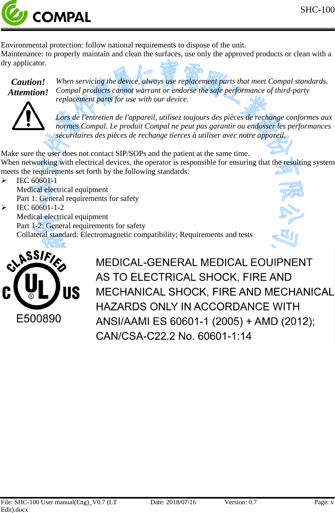  SHC-100  File: SHC-100 User manual(Eng)_V0.7 (LT Edit).docx Date: 2018/07/16 Version: 0.7 Page: v  Environmental protection: follow national requirements to dispose of the unit. Maintenance: to properly maintain and clean the surfaces, use only the approved products or clean with a dry applicator.  Caution! Attemtion!  When servicing the device, always use replacement parts that meet Compal standards. Compal products cannot warrant or endorse the safe performance of third-party replacement parts for use with our device.  Lors de l&apos;entretien de l&apos;appareil, utilisez toujours des pièces de rechange conformes aux normes Compal. Le produit Compal ne peut pas garantir ou endosser les performances sécuritaires des pièces de rechange tierces à utiliser avec notre appareil.  Make sure the user does not contact SIP/SOPs and the patient at the same time. When networking with electrical devices, the operator is responsible for ensuring that the resulting system meets the requirements set forth by the following standards:  IEC 60601-1 Medical electrical equipment Part 1: General requirements for safety  IEC 60601-1-2 Medical electrical equipment Part 1-2: General requirements for safety Collateral standard: Electromagnetic compatibility; Requirements and tests       