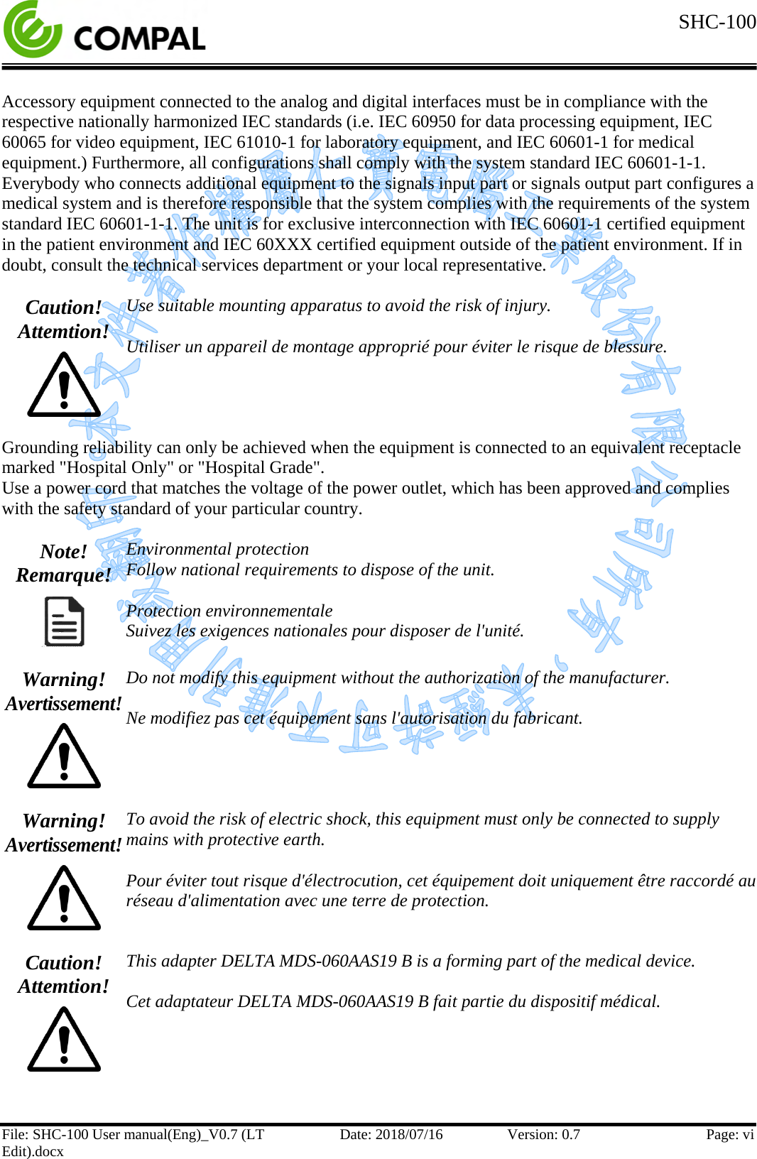  SHC-100  File: SHC-100 User manual(Eng)_V0.7 (LT Edit).docx Date: 2018/07/16 Version: 0.7 Page: vi  Accessory equipment connected to the analog and digital interfaces must be in compliance with the respective nationally harmonized IEC standards (i.e. IEC 60950 for data processing equipment, IEC 60065 for video equipment, IEC 61010-1 for laboratory equipment, and IEC 60601-1 for medical equipment.) Furthermore, all configurations shall comply with the system standard IEC 60601-1-1. Everybody who connects additional equipment to the signals input part or signals output part configures a medical system and is therefore responsible that the system complies with the requirements of the system standard IEC 60601-1-1. The unit is for exclusive interconnection with IEC 60601-1 certified equipment in the patient environment and IEC 60XXX certified equipment outside of the patient environment. If in doubt, consult the technical services department or your local representative.  Caution! Attemtion!  Use suitable mounting apparatus to avoid the risk of injury.  Utiliser un appareil de montage approprié pour éviter le risque de blessure.  Grounding reliability can only be achieved when the equipment is connected to an equivalent receptacle marked &quot;Hospital Only&quot; or &quot;Hospital Grade&quot;. Use a power cord that matches the voltage of the power outlet, which has been approved and complies with the safety standard of your particular country.  Note! Remarque!  Environmental protection Follow national requirements to dispose of the unit.  Protection environnementale Suivez les exigences nationales pour disposer de l&apos;unité.  Warning! Avertissement!  Do not modify this equipment without the authorization of the manufacturer.  Ne modifiez pas cet équipement sans l&apos;autorisation du fabricant.  Warning! Avertissement!  To avoid the risk of electric shock, this equipment must only be connected to supply mains with protective earth.  Pour éviter tout risque d&apos;électrocution, cet équipement doit uniquement être raccordé au réseau d&apos;alimentation avec une terre de protection.  Caution! Attemtion!  This adapter DELTA MDS-060AAS19 B is a forming part of the medical device.  Cet adaptateur DELTA MDS-060AAS19 B fait partie du dispositif médical.   