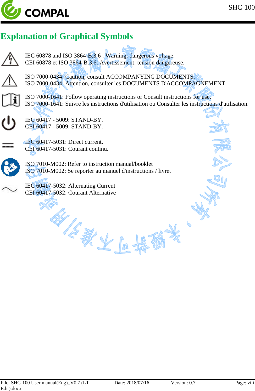  SHC-100  File: SHC-100 User manual(Eng)_V0.7 (LT Edit).docx Date: 2018/07/16 Version: 0.7 Page: viii  Explanation of Graphical Symbols   IEC 60878 and ISO 3864-B.3.6 : Warning: dangerous voltage. CEI 60878 et ISO 3864-B.3.6: Avertissement: tension dangereuse.  ISO 7000-0434: Caution, consult ACCOMPANYING DOCUMENTS. ISO 7000-0434: Attention, consulter les DOCUMENTS D&apos;ACCOMPAGNEMENT.  ISO 7000-1641: Follow operating instructions or Consult instructions for use. ISO 7000-1641: Suivre les instructions d&apos;utilisation ou Consulter les instructions d&apos;utilisation.  IEC 60417 - 5009: STAND-BY. CEI 60417 - 5009: STAND-BY.  IEC 60417-5031: Direct current. CEI 60417-5031: Courant continu.  ISO 7010-M002: Refer to instruction manual/booklet ISO 7010-M002: Se reporter au manuel d&apos;instructions / livret  IEC 60417-5032: Alternating Current CEI 60417-5032: Courant Alternative       