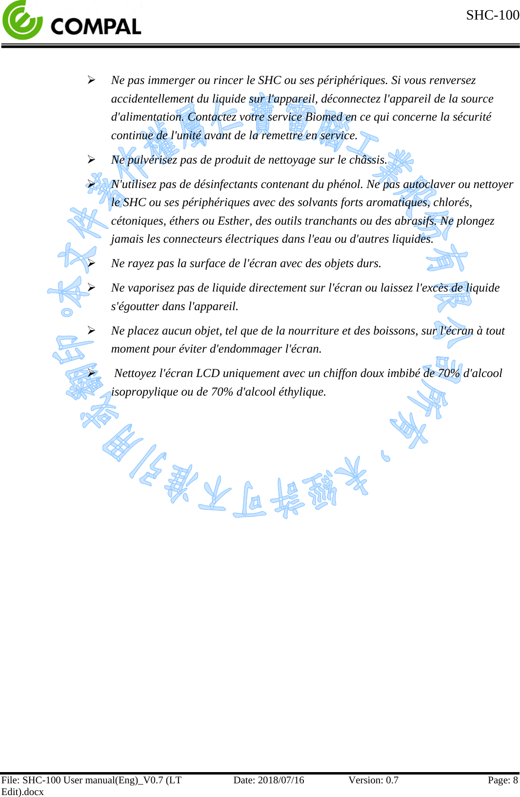  SHC-100   File: SHC-100 User manual(Eng)_V0.7 (LT Edit).docx Date: 2018/07/16 Version: 0.7 Page: 8    Ne pas immerger ou rincer le SHC ou ses périphériques. Si vous renversez accidentellement du liquide sur l&apos;appareil, déconnectez l&apos;appareil de la source d&apos;alimentation. Contactez votre service Biomed en ce qui concerne la sécurité continue de l&apos;unité avant de la remettre en service.  Ne pulvérisez pas de produit de nettoyage sur le châssis.  N&apos;utilisez pas de désinfectants contenant du phénol. Ne pas autoclaver ou nettoyer le SHC ou ses périphériques avec des solvants forts aromatiques, chlorés, cétoniques, éthers ou Esther, des outils tranchants ou des abrasifs. Ne plongez jamais les connecteurs électriques dans l&apos;eau ou d&apos;autres liquides.  Ne rayez pas la surface de l&apos;écran avec des objets durs.  Ne vaporisez pas de liquide directement sur l&apos;écran ou laissez l&apos;excès de liquide s&apos;égoutter dans l&apos;appareil.  Ne placez aucun objet, tel que de la nourriture et des boissons, sur l&apos;écran à tout moment pour éviter d&apos;endommager l&apos;écran.   Nettoyez l&apos;écran LCD uniquement avec un chiffon doux imbibé de 70% d&apos;alcool isopropylique ou de 70% d&apos;alcool éthylique.     