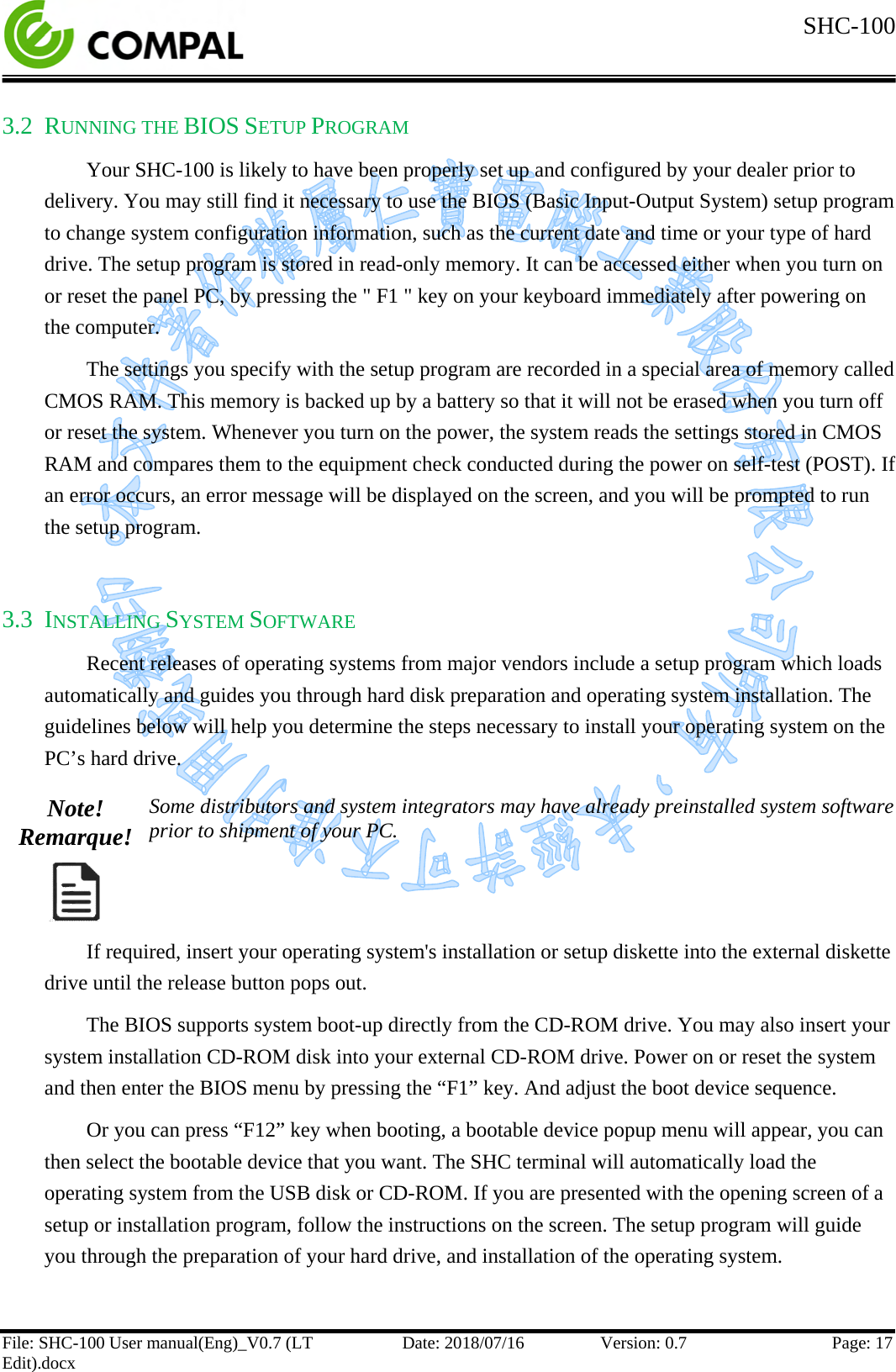  SHC-100   File: SHC-100 User manual(Eng)_V0.7 (LT Edit).docx Date: 2018/07/16 Version: 0.7 Page: 17  3.2 RUNNING THE BIOS SETUP PROGRAM Your SHC-100 is likely to have been properly set up and configured by your dealer prior to delivery. You may still find it necessary to use the BIOS (Basic Input-Output System) setup program to change system configuration information, such as the current date and time or your type of hard drive. The setup program is stored in read-only memory. It can be accessed either when you turn on or reset the panel PC, by pressing the &quot; F1 &quot; key on your keyboard immediately after powering on the computer. The settings you specify with the setup program are recorded in a special area of memory called CMOS RAM. This memory is backed up by a battery so that it will not be erased when you turn off or reset the system. Whenever you turn on the power, the system reads the settings stored in CMOS RAM and compares them to the equipment check conducted during the power on self-test (POST). If an error occurs, an error message will be displayed on the screen, and you will be prompted to run the setup program.  3.3 INSTALLING SYSTEM SOFTWARE Recent releases of operating systems from major vendors include a setup program which loads automatically and guides you through hard disk preparation and operating system installation. The guidelines below will help you determine the steps necessary to install your operating system on the PC’s hard drive.  Note! Remarque!  Some distributors and system integrators may have already preinstalled system software prior to shipment of your PC.  If required, insert your operating system&apos;s installation or setup diskette into the external diskette drive until the release button pops out.  The BIOS supports system boot-up directly from the CD-ROM drive. You may also insert your system installation CD-ROM disk into your external CD-ROM drive. Power on or reset the system and then enter the BIOS menu by pressing the “F1” key. And adjust the boot device sequence.  Or you can press “F12” key when booting, a bootable device popup menu will appear, you can then select the bootable device that you want. The SHC terminal will automatically load the operating system from the USB disk or CD-ROM. If you are presented with the opening screen of a setup or installation program, follow the instructions on the screen. The setup program will guide you through the preparation of your hard drive, and installation of the operating system.    