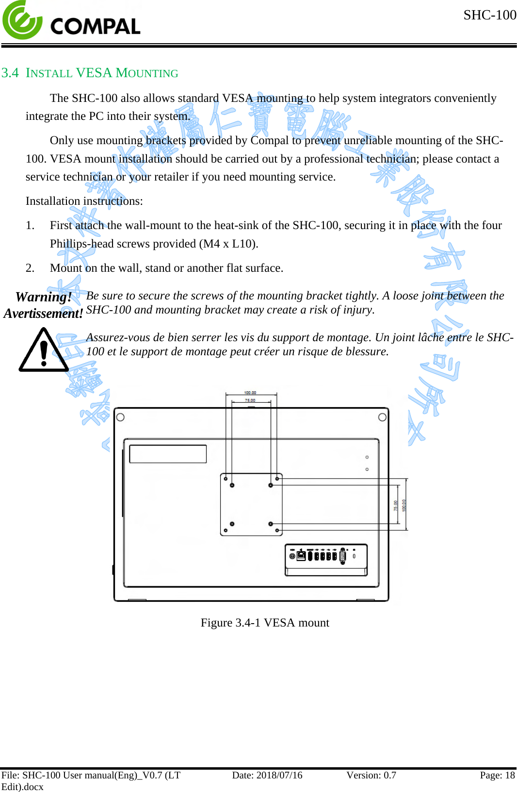  SHC-100   File: SHC-100 User manual(Eng)_V0.7 (LT Edit).docx Date: 2018/07/16 Version: 0.7 Page: 18  3.4 INSTALL VESA MOUNTING The SHC-100 also allows standard VESA mounting to help system integrators conveniently integrate the PC into their system.  Only use mounting brackets provided by Compal to prevent unreliable mounting of the SHC-100. VESA mount installation should be carried out by a professional technician; please contact a service technician or your retailer if you need mounting service. Installation instructions: 1. First attach the wall-mount to the heat-sink of the SHC-100, securing it in place with the four Phillips-head screws provided (M4 x L10). 2. Mount on the wall, stand or another flat surface.  Warning! Avertissement!  Be sure to secure the screws of the mounting bracket tightly. A loose joint between the SHC-100 and mounting bracket may create a risk of injury.  Assurez-vous de bien serrer les vis du support de montage. Un joint lâche entre le SHC-100 et le support de montage peut créer un risque de blessure.   Figure 3.4-1 VESA mount     