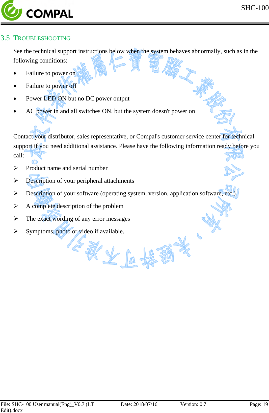  SHC-100   File: SHC-100 User manual(Eng)_V0.7 (LT Edit).docx Date: 2018/07/16 Version: 0.7 Page: 19  3.5 TROUBLESHOOTING See the technical support instructions below when the system behaves abnormally, such as in the following conditions: • Failure to power on • Failure to power off • Power LED ON but no DC power output • AC power in and all switches ON, but the system doesn&apos;t power on   Contact your distributor, sales representative, or Compal&apos;s customer service center for technical support if you need additional assistance. Please have the following information ready before you call:  Product name and serial number  Description of your peripheral attachments  Description of your software (operating system, version, application software, etc.)  A complete description of the problem  The exact wording of any error messages  Symptoms, photo or video if available.    