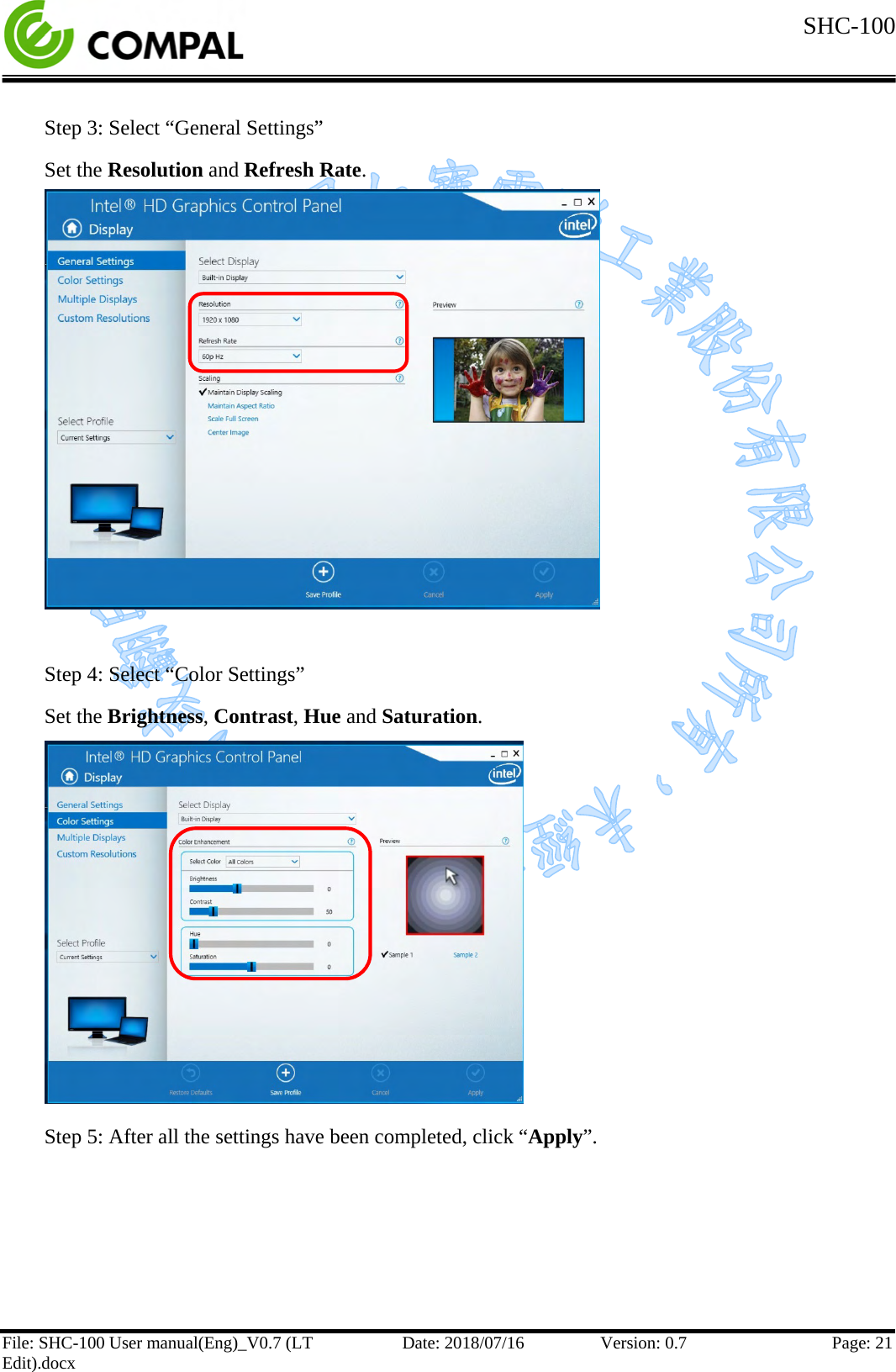  SHC-100   File: SHC-100 User manual(Eng)_V0.7 (LT Edit).docx Date: 2018/07/16 Version: 0.7 Page: 21  Step 3: Select “General Settings”  Set the Resolution and Refresh Rate.            Step 4: Select “Color Settings” Set the Brightness, Contrast, Hue and Saturation.          Step 5: After all the settings have been completed, click “Apply”.    