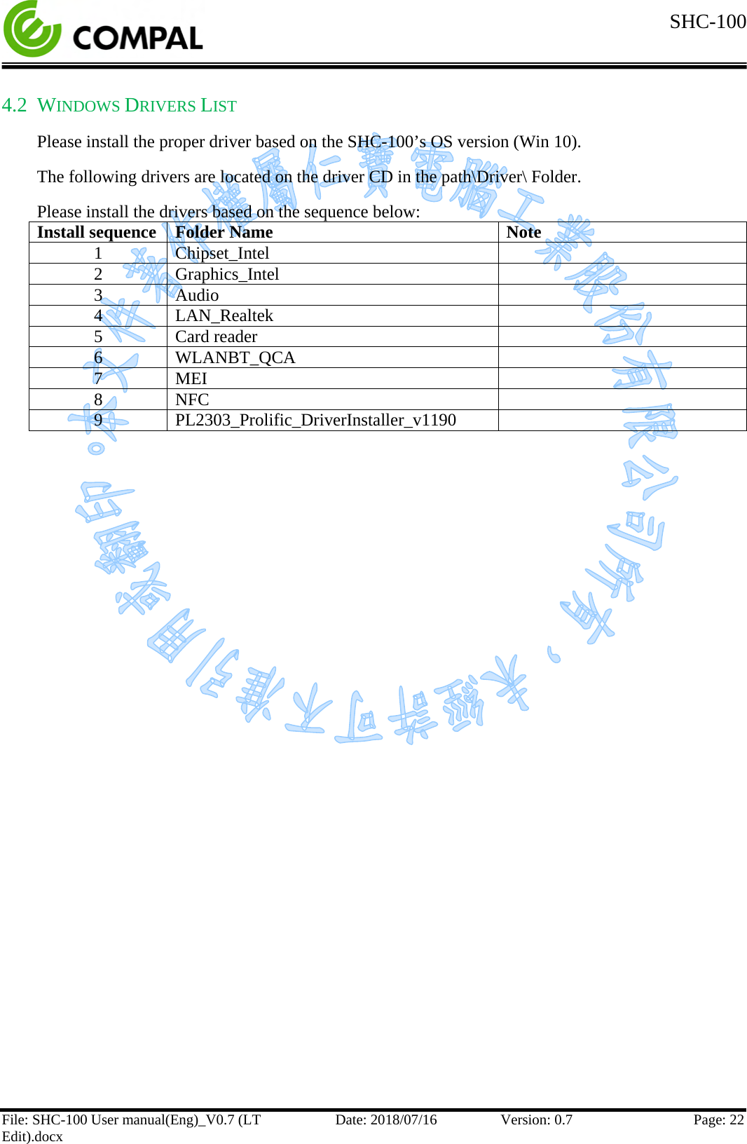  SHC-100   File: SHC-100 User manual(Eng)_V0.7 (LT Edit).docx Date: 2018/07/16 Version: 0.7 Page: 22  4.2 WINDOWS DRIVERS LIST Please install the proper driver based on the SHC-100’s OS version (Win 10). The following drivers are located on the driver CD in the path\Driver\ Folder. Please install the drivers based on the sequence below: Install sequence Folder Name Note 1 Chipset_Intel  2 Graphics_Intel  3 Audio  4 LAN_Realtek  5 Card reader  6 WLANBT_QCA  7 MEI  8 NFC  9 PL2303_Prolific_DriverInstaller_v1190      