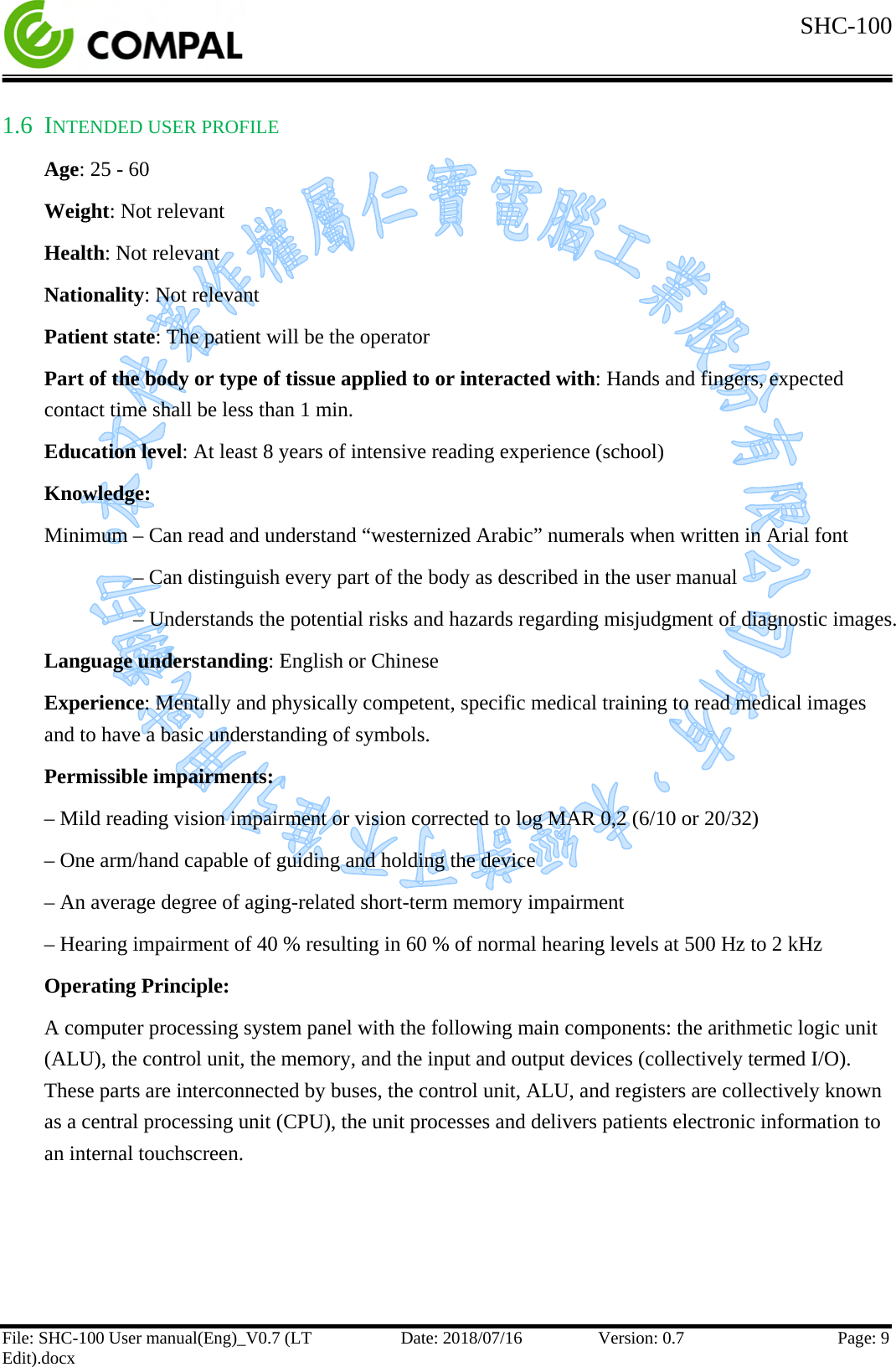  SHC-100   File: SHC-100 User manual(Eng)_V0.7 (LT Edit).docx Date: 2018/07/16 Version: 0.7 Page: 9  1.6 INTENDED USER PROFILE Age: 25 - 60 Weight: Not relevant Health: Not relevant Nationality: Not relevant Patient state: The patient will be the operator Part of the body or type of tissue applied to or interacted with: Hands and fingers, expected contact time shall be less than 1 min. Education level: At least 8 years of intensive reading experience (school) Knowledge:  Minimum – Can read and understand “westernized Arabic” numerals when written in Arial font      – Can distinguish every part of the body as described in the user manual      – Understands the potential risks and hazards regarding misjudgment of diagnostic images. Language understanding: English or Chinese Experience: Mentally and physically competent, specific medical training to read medical images and to have a basic understanding of symbols. Permissible impairments: – Mild reading vision impairment or vision corrected to log MAR 0,2 (6/10 or 20/32) – One arm/hand capable of guiding and holding the device – An average degree of aging-related short-term memory impairment – Hearing impairment of 40 % resulting in 60 % of normal hearing levels at 500 Hz to 2 kHz Operating Principle: A computer processing system panel with the following main components: the arithmetic logic unit (ALU), the control unit, the memory, and the input and output devices (collectively termed I/O). These parts are interconnected by buses, the control unit, ALU, and registers are collectively known as a central processing unit (CPU), the unit processes and delivers patients electronic information to an internal touchscreen.    