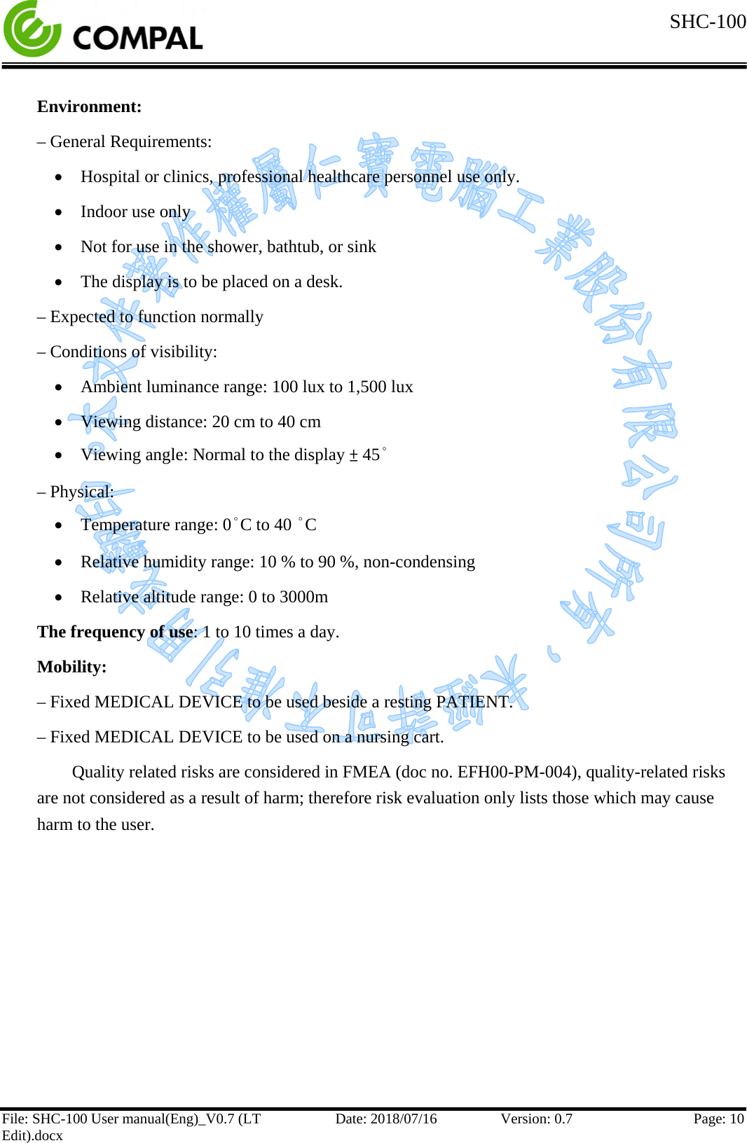  SHC-100   File: SHC-100 User manual(Eng)_V0.7 (LT Edit).docx Date: 2018/07/16 Version: 0.7 Page: 10  Environment: – General Requirements: • Hospital or clinics, professional healthcare personnel use only. • Indoor use only • Not for use in the shower, bathtub, or sink • The display is to be placed on a desk.  – Expected to function normally – Conditions of visibility: • Ambient luminance range: 100 lux to 1,500 lux • Viewing distance: 20 cm to 40 cm • Viewing angle: Normal to the display ± 45° – Physical: • Temperature range: 0°C to 40 °C • Relative humidity range: 10 % to 90 %, non-condensing • Relative altitude range: 0 to 3000m The frequency of use: 1 to 10 times a day. Mobility:  – Fixed MEDICAL DEVICE to be used beside a resting PATIENT. – Fixed MEDICAL DEVICE to be used on a nursing cart. Quality related risks are considered in FMEA (doc no. EFH00-PM-004), quality-related risks are not considered as a result of harm; therefore risk evaluation only lists those which may cause harm to the user.    