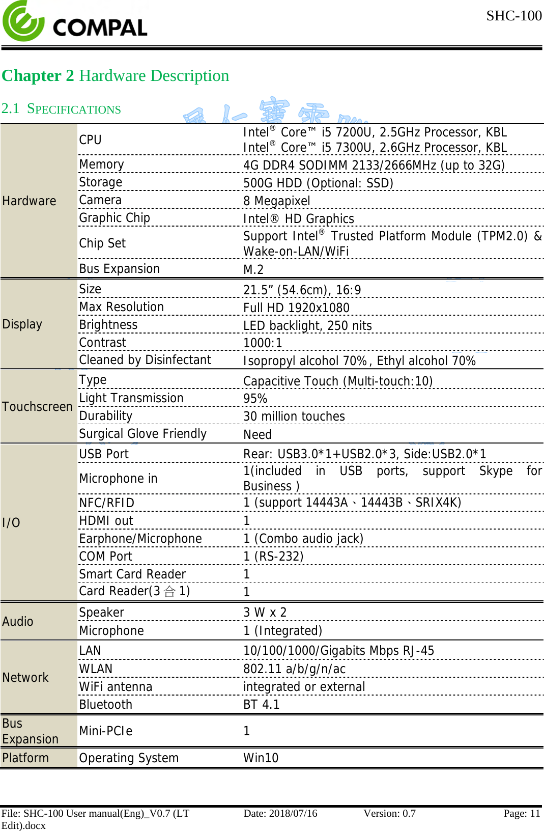  SHC-100   File: SHC-100 User manual(Eng)_V0.7 (LT Edit).docx Date: 2018/07/16 Version: 0.7 Page: 11  Chapter 2 Hardware Description 2.1 SPECIFICATIONS Hardware CPU Intel® Core™ i5 7200U, 2.5GHz Processor, KBL Intel® Core™ i5 7300U, 2.6GHz Processor, KBL Memory 4G DDR4 SODIMM 2133/2666MHz (up to 32G) Storage 500G HDD (Optional: SSD) Camera 8 Megapixel Graphic Chip Intel® HD Graphics  Chip Set Support Intel® Trusted Platform Module (TPM2.0) &amp; Wake-on-LAN/WiFi Bus Expansion M.2 Display Size 21.5” (54.6cm), 16:9 Max Resolution Full HD 1920x1080 Brightness LED backlight, 250 nits Contrast 1000:1 Cleaned by Disinfectant Isopropyl alcohol 70%, Ethyl alcohol 70% Touchscreen Type Capacitive Touch (Multi-touch:10) Light Transmission 95% Durability 30 million touches Surgical Glove Friendly Need I/O USB Port Rear: USB3.0*1+USB2.0*3, Side:USB2.0*1 Microphone in 1(included in USB ports,  support Skype for Business ) NFC/RFID 1 (support 14443A、14443B、SRIX4K) HDMI out 1 Earphone/Microphone 1 (Combo audio jack) COM Port 1 (RS-232) Smart Card Reader 1 Card Reader(3合1) 1 Audio Speaker 3 W x 2 Microphone 1 (Integrated) Network LAN 10/100/1000/Gigabits Mbps RJ-45 WLAN 802.11 a/b/g/n/ac  WiFi antenna integrated or external Bluetooth BT 4.1 Bus Expansion Mini-PCIe  1 Platform Operating System Win10  