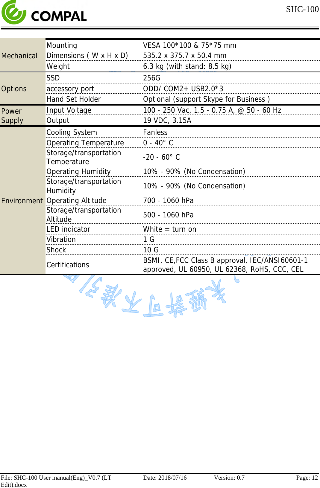  SHC-100   File: SHC-100 User manual(Eng)_V0.7 (LT Edit).docx Date: 2018/07/16 Version: 0.7 Page: 12  Mechanical Mounting VESA 100*100 &amp; 75*75 mm Dimensions ( W x H x D) 535.2 x 375.7 x 50.4 mm Weight 6.3 kg (with stand: 8.5 kg) Options SSD 256G accessory port ODD/ COM2+ USB2.0*3 Hand Set Holder Optional (support Skype for Business ) Power Supply Input Voltage 100 - 250 Vac, 1.5 - 0.75 A, @ 50 - 60 Hz Output  19 VDC, 3.15A Environment Cooling System Fanless Operating Temperature 0 - 40° C Storage/transportation Temperature -20 - 60° C Operating Humidity 10% - 90% (No Condensation) Storage/transportation Humidity 10% - 90% (No Condensation) Operating Altitude 700 - 1060 hPa Storage/transportation Altitude 500 - 1060 hPa LED indicator White = turn on Vibration 1 G Shock 10 G Certifications BSMI, CE,FCC Class B approval, IEC/ANSI60601-1  approved, UL 60950, UL 62368, RoHS, CCC, CEL     