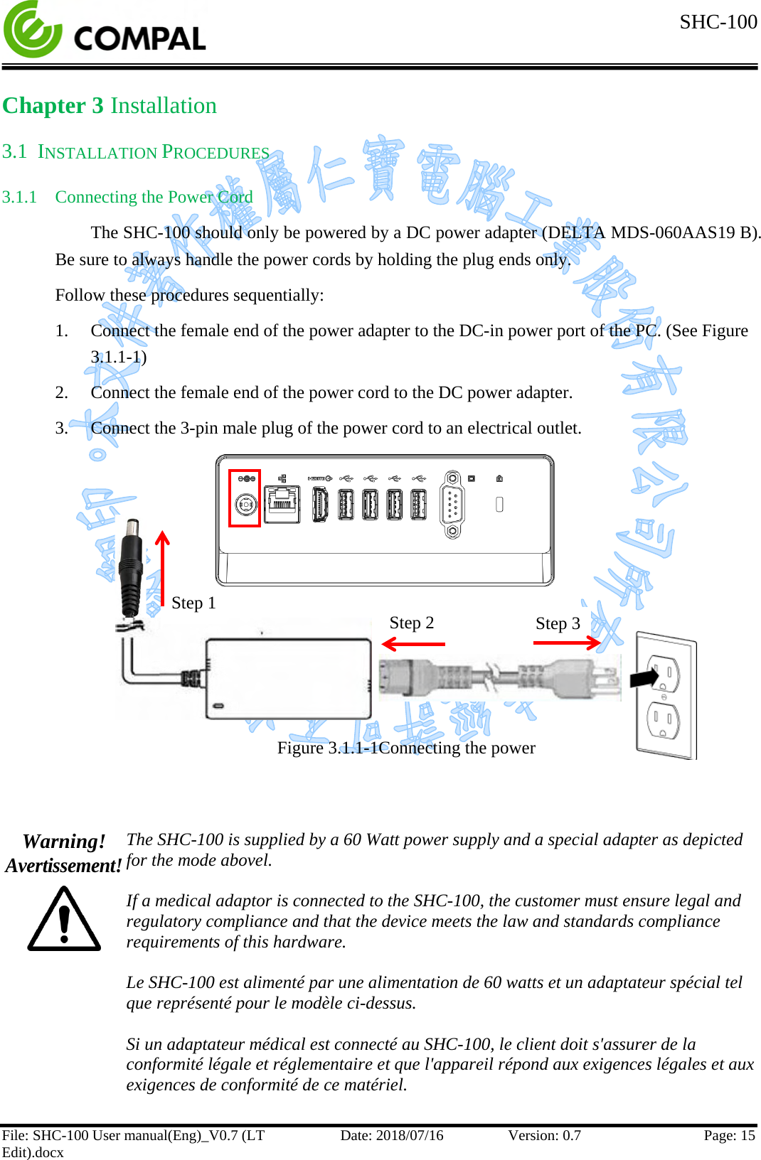  SHC-100   File: SHC-100 User manual(Eng)_V0.7 (LT Edit).docx Date: 2018/07/16 Version: 0.7 Page: 15  Chapter 3 Installation 3.1 INSTALLATION PROCEDURES  3.1.1 Connecting the Power Cord The SHC-100 should only be powered by a DC power adapter (DELTA MDS-060AAS19 B). Be sure to always handle the power cords by holding the plug ends only. Follow these procedures sequentially: 1. Connect the female end of the power adapter to the DC-in power port of the PC. (See Figure 3.1.1-1) 2. Connect the female end of the power cord to the DC power adapter. 3. Connect the 3-pin male plug of the power cord to an electrical outlet.         Figure 3.1.1-1Connecting the power   Warning! Avertissement!  The SHC-100 is supplied by a 60 Watt power supply and a special adapter as depicted for the mode abovel.  If a medical adaptor is connected to the SHC-100, the customer must ensure legal and regulatory compliance and that the device meets the law and standards compliance requirements of this hardware.  Le SHC-100 est alimenté par une alimentation de 60 watts et un adaptateur spécial tel que représenté pour le modèle ci-dessus.  Si un adaptateur médical est connecté au SHC-100, le client doit s&apos;assurer de la conformité légale et réglementaire et que l&apos;appareil répond aux exigences légales et aux exigences de conformité de ce matériel.  Step 1 Step 2 Step 3 