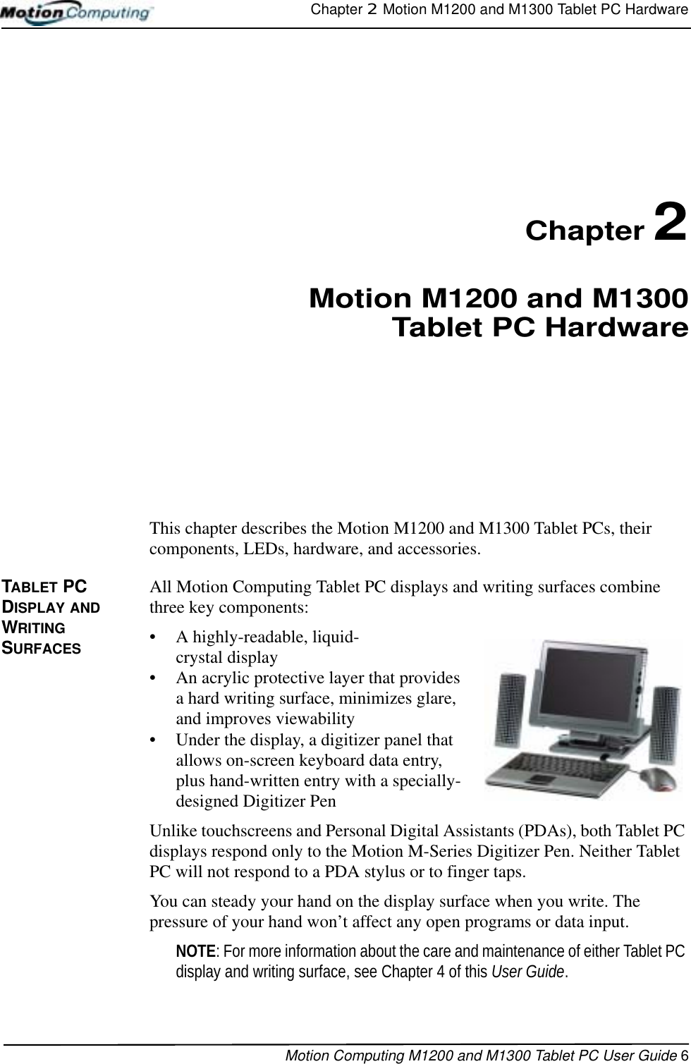 Chapter 2  Motion M1200 and M1300 Tablet PC HardwareMotion Computing M1200 and M1300 Tablet PC User Guide 6Chapter 2Motion M1200 and M1300Tablet PC HardwareThis chapter describes the Motion M1200 and M1300 Tablet PCs, their components, LEDs, hardware, and accessories.TABLET PC DISPLAY AND WRITING SURFACESAll Motion Computing Tablet PC displays and writing surfaces combine three key components: • A highly-readable, liquid-crystal display • An acrylic protective layer that provides a hard writing surface, minimizes glare, and improves viewability• Under the display, a digitizer panel that allows on-screen keyboard data entry, plus hand-written entry with a specially-designed Digitizer PenUnlike touchscreens and Personal Digital Assistants (PDAs), both Tablet PC displays respond only to the Motion M-Series Digitizer Pen. Neither Tablet PC will not respond to a PDA stylus or to finger taps. You can steady your hand on the display surface when you write. The pressure of your hand won’t affect any open programs or data input. NOTE: For more information about the care and maintenance of either Tablet PC display and writing surface, see Chapter 4 of this User Guide.