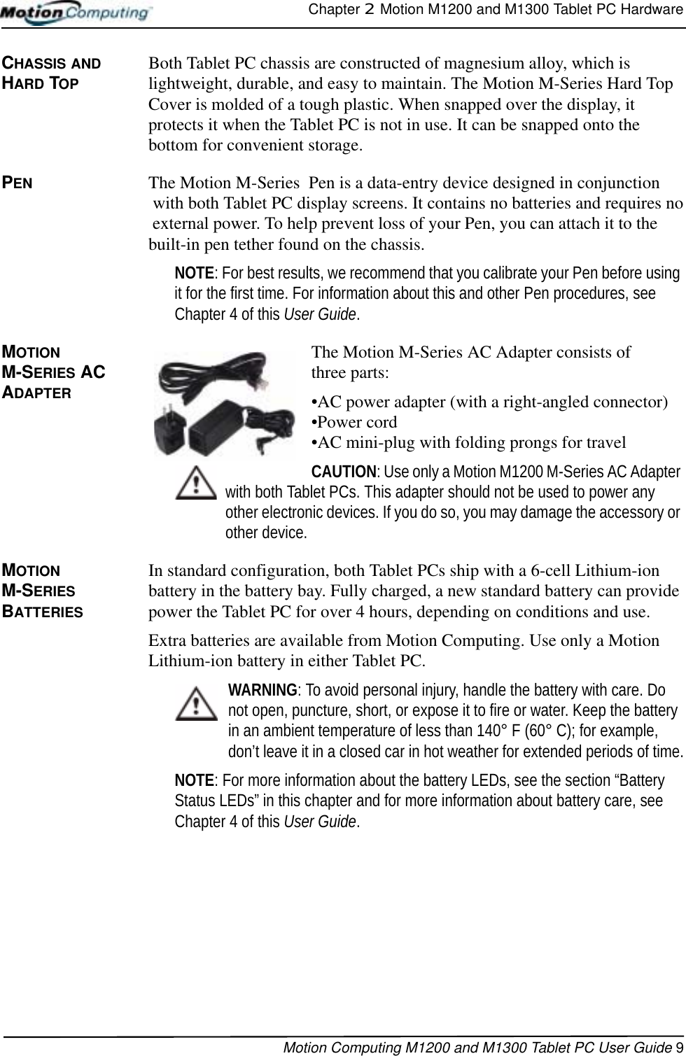 Chapter 2  Motion M1200 and M1300 Tablet PC HardwareMotion Computing M1200 and M1300 Tablet PC User Guide 9CHASSIS AND HARD TOPBoth Tablet PC chassis are constructed of magnesium alloy, which is lightweight, durable, and easy to maintain. The Motion M-Series Hard Top Cover is molded of a tough plastic. When snapped over the display, it protects it when the Tablet PC is not in use. It can be snapped onto the bottom for convenient storage.PEN The Motion M-Series  Pen is a data-entry device designed in conjunction  with both Tablet PC display screens. It contains no batteries and requires no  external power. To help prevent loss of your Pen, you can attach it to the built-in pen tether found on the chassis.NOTE: For best results, we recommend that you calibrate your Pen before using it for the first time. For information about this and other Pen procedures, see Chapter 4 of this User Guide.MOTION M-SERIES AC ADAPTER The Motion M-Series AC Adapter consists of three parts: •AC power adapter (with a right-angled connector)•Power cord•AC mini-plug with folding prongs for travelCAUTION: Use only a Motion M1200 M-Series AC Adapter with both Tablet PCs. This adapter should not be used to power any other electronic devices. If you do so, you may damage the accessory or other device.MOTION M-SERIES BATTERIESIn standard configuration, both Tablet PCs ship with a 6-cell Lithium-ion battery in the battery bay. Fully charged, a new standard battery can provide power the Tablet PC for over 4 hours, depending on conditions and use. Extra batteries are available from Motion Computing. Use only a Motion Lithium-ion battery in either Tablet PC.WARNING: To avoid personal injury, handle the battery with care. Do not open, puncture, short, or expose it to fire or water. Keep the battery in an ambient temperature of less than 140° F (60° C); for example, don’t leave it in a closed car in hot weather for extended periods of time.NOTE: For more information about the battery LEDs, see the section “Battery Status LEDs” in this chapter and for more information about battery care, see Chapter 4 of this User Guide.