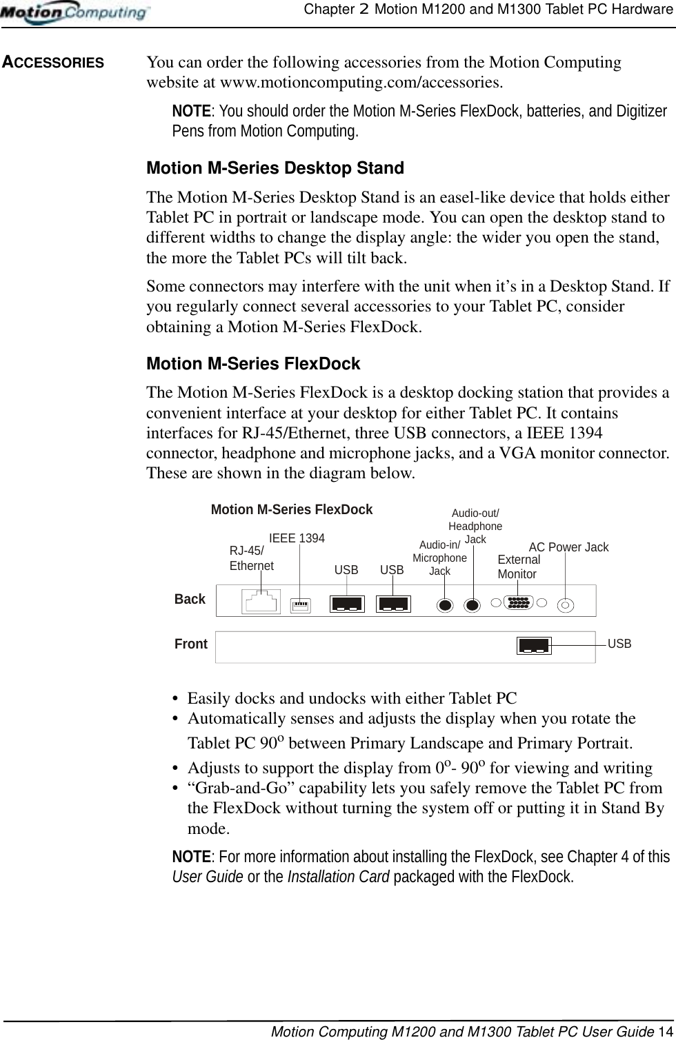 Chapter 2  Motion M1200 and M1300 Tablet PC HardwareMotion Computing M1200 and M1300 Tablet PC User Guide 14ACCESSORIES You can order the following accessories from the Motion Computing website at www.motioncomputing.com/accessories.NOTE: You should order the Motion M-Series FlexDock, batteries, and Digitizer Pens from Motion Computing. Motion M-Series Desktop StandThe Motion M-Series Desktop Stand is an easel-like device that holds either Tablet PC in portrait or landscape mode. You can open the desktop stand to different widths to change the display angle: the wider you open the stand, the more the Tablet PCs will tilt back.Some connectors may interfere with the unit when it’s in a Desktop Stand. If you regularly connect several accessories to your Tablet PC, consider obtaining a Motion M-Series FlexDock.Motion M-Series FlexDockThe Motion M-Series FlexDock is a desktop docking station that provides a convenient interface at your desktop for either Tablet PC. It contains interfaces for RJ-45/Ethernet, three USB connectors, a IEEE 1394 connector, headphone and microphone jacks, and a VGA monitor connector. These are shown in the diagram below. • Easily docks and undocks with either Tablet PC• Automatically senses and adjusts the display when you rotate the Tablet PC 90o between Primary Landscape and Primary Portrait.• Adjusts to support the display from 0o- 90o for viewing and writing• “Grab-and-Go” capability lets you safely remove the Tablet PC from the FlexDock without turning the system off or putting it in Stand By mode.NOTE: For more information about installing the FlexDock, see Chapter 4 of this User Guide or the Installation Card packaged with the FlexDock.ExternalMonitorRJ-45/Ethernet  USBAC Power JackIEEE 1394Audio-in/Microphone JackUSBFrontMotion M-Series FlexDockBackAudio-out/Headphone JackUSB
