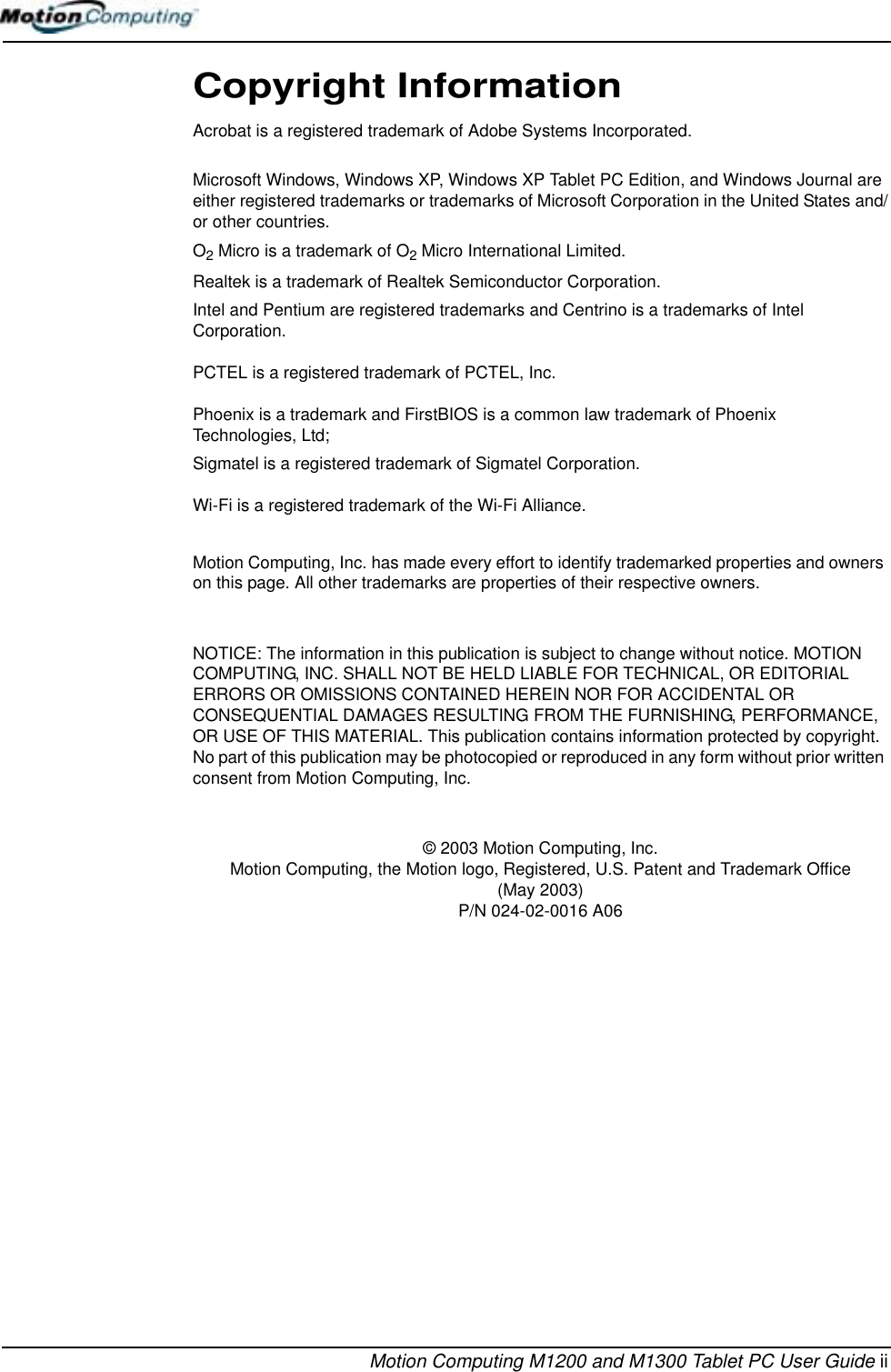Motion Computing M1200 and M1300 Tablet PC User Guide iiCopyright InformationAcrobat is a registered trademark of Adobe Systems Incorporated.Microsoft Windows, Windows XP, Windows XP Tablet PC Edition, and Windows Journal are either registered trademarks or trademarks of Microsoft Corporation in the United States and/or other countries.O2 Micro is a trademark of O2 Micro International Limited.Realtek is a trademark of Realtek Semiconductor Corporation.Intel and Pentium are registered trademarks and Centrino is a trademarks of Intel Corporation.PCTEL is a registered trademark of PCTEL, Inc.Phoenix is a trademark and FirstBIOS is a common law trademark of Phoenix Technologies, Ltd; Sigmatel is a registered trademark of Sigmatel Corporation.Wi-Fi is a registered trademark of the Wi-Fi Alliance.Motion Computing, Inc. has made every effort to identify trademarked properties and owners on this page. All other trademarks are properties of their respective owners.NOTICE: The information in this publication is subject to change without notice. MOTION COMPUTING, INC. SHALL NOT BE HELD LIABLE FOR TECHNICAL, OR EDITORIAL ERRORS OR OMISSIONS CONTAINED HEREIN NOR FOR ACCIDENTAL OR CONSEQUENTIAL DAMAGES RESULTING FROM THE FURNISHING, PERFORMANCE, OR USE OF THIS MATERIAL. This publication contains information protected by copyright. No part of this publication may be photocopied or reproduced in any form without prior written consent from Motion Computing, Inc. © 2003 Motion Computing, Inc.Motion Computing, the Motion logo, Registered, U.S. Patent and Trademark Office(May 2003) P/N 024-02-0016 A06