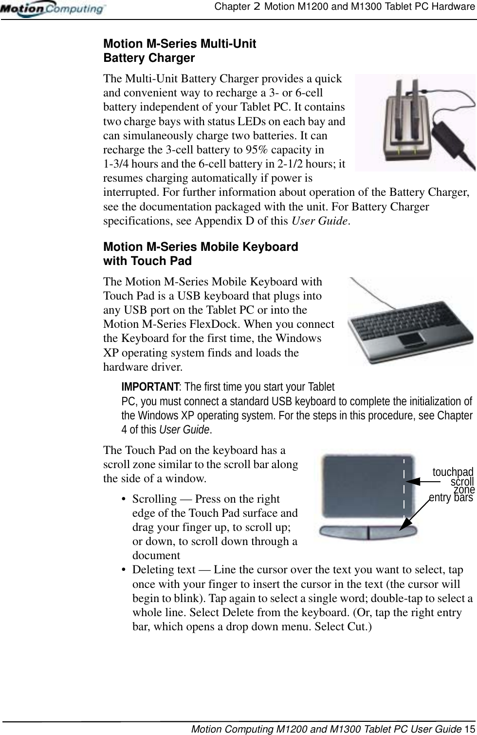 Chapter 2  Motion M1200 and M1300 Tablet PC HardwareMotion Computing M1200 and M1300 Tablet PC User Guide 15Motion M-Series Multi-Unit Battery ChargerThe Multi-Unit Battery Charger provides a quick and convenient way to recharge a 3- or 6-cell battery independent of your Tablet PC. It contains two charge bays with status LEDs on each bay and can simulaneously charge two batteries. It can recharge the 3-cell battery to 95% capacity in 1-3/4 hours and the 6-cell battery in 2-1/2 hours; it resumes charging automatically if power is interrupted. For further information about operation of the Battery Charger, see the documentation packaged with the unit. For Battery Charger specifications, see Appendix D of this User Guide.Motion M-Series Mobile Keyboard with Touch PadThe Motion M-Series Mobile Keyboard with Touch Pad is a USB keyboard that plugs into any USB port on the Tablet PC or into the Motion M-Series FlexDock. When you connect the Keyboard for the first time, the Windows XP operating system finds and loads the hardware driver. IMPORTANT: The first time you start your Tablet PC, you must connect a standard USB keyboard to complete the initialization of the Windows XP operating system. For the steps in this procedure, see Chapter 4 of this User Guide.The Touch Pad on the keyboard has a scroll zone similar to the scroll bar along the side of a window. • Scrolling — Press on the right edge of the Touch Pad surface and drag your finger up, to scroll up; or down, to scroll down through a document • Deleting text — Line the cursor over the text you want to select, tap once with your finger to insert the cursor in the text (the cursor will begin to blink). Tap again to select a single word; double-tap to select a whole line. Select Delete from the keyboard. (Or, tap the right entry bar, which opens a drop down menu. Select Cut.)entry barszonescrolltouchpad