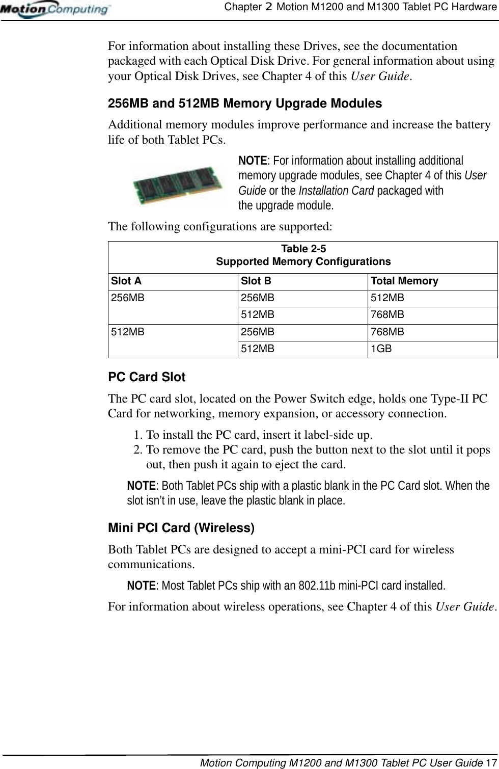 Chapter 2  Motion M1200 and M1300 Tablet PC HardwareMotion Computing M1200 and M1300 Tablet PC User Guide 17For information about installing these Drives, see the documentation packaged with each Optical Disk Drive. For general information about using your Optical Disk Drives, see Chapter 4 of this User Guide.256MB and 512MB Memory Upgrade Modules Additional memory modules improve performance and increase the battery life of both Tablet PCs.NOTE: For information about installing additional memory upgrade modules, see Chapter 4 of this User Guide or the Installation Card packaged with the upgrade module.The following configurations are supported:PC Card SlotThe PC card slot, located on the Power Switch edge, holds one Type-II PC Card for networking, memory expansion, or accessory connection. 1. To install the PC card, insert it label-side up.2. To remove the PC card, push the button next to the slot until it pops out, then push it again to eject the card.NOTE: Both Tablet PCs ship with a plastic blank in the PC Card slot. When the slot isn’t in use, leave the plastic blank in place.Mini PCI Card (Wireless)Both Tablet PCs are designed to accept a mini-PCI card for wireless communications. NOTE: Most Tablet PCs ship with an 802.11b mini-PCI card installed.For information about wireless operations, see Chapter 4 of this User Guide.Table 2-5Supported Memory ConfigurationsSlot ASlot BTotal Memory256MB 256MB 512MB512MB 768MB512MB 256MB 768MB512MB 1GB