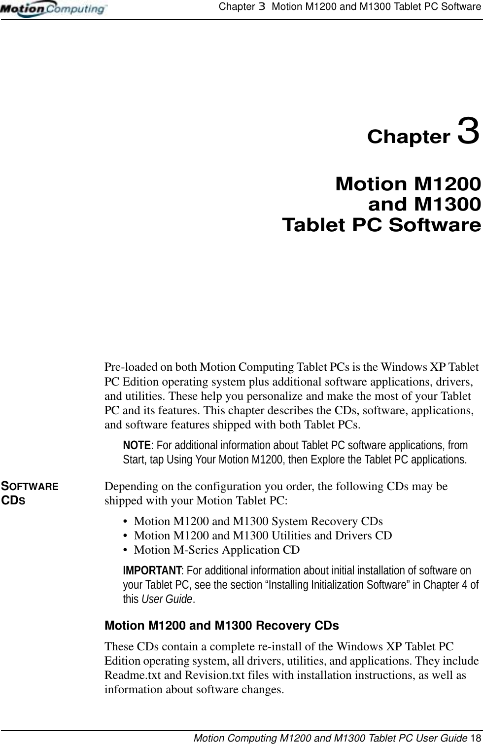 Chapter 3  Motion M1200 and M1300 Tablet PC SoftwareMotion Computing M1200 and M1300 Tablet PC User Guide 18Chapter 3Motion M1200and M1300Tablet PC SoftwarePre-loaded on both Motion Computing Tablet PCs is the Windows XP Tablet PC Edition operating system plus additional software applications, drivers, and utilities. These help you personalize and make the most of your Tablet PC and its features. This chapter describes the CDs, software, applications, and software features shipped with both Tablet PCs.NOTE: For additional information about Tablet PC software applications, from Start, tap Using Your Motion M1200, then Explore the Tablet PC applications. SOFTWARE CDSDepending on the configuration you order, the following CDs may be shipped with your Motion Tablet PC:• Motion M1200 and M1300 System Recovery CDs • Motion M1200 and M1300 Utilities and Drivers CD• Motion M-Series Application CDIMPORTANT: For additional information about initial installation of software on your Tablet PC, see the section “Installing Initialization Software” in Chapter 4 of this User Guide. Motion M1200 and M1300 Recovery CDsThese CDs contain a complete re-install of the Windows XP Tablet PC Edition operating system, all drivers, utilities, and applications. They include Readme.txt and Revision.txt files with installation instructions, as well as information about software changes.