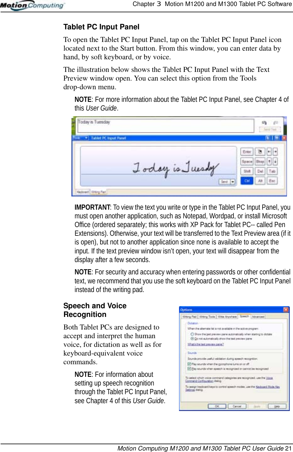 Chapter 3  Motion M1200 and M1300 Tablet PC SoftwareMotion Computing M1200 and M1300 Tablet PC User Guide 21Tablet PC Input PanelTo open the Tablet PC Input Panel, tap on the Tablet PC Input Panel icon located next to the Start button. From this window, you can enter data by hand, by soft keyboard, or by voice.The illustration below shows the Tablet PC Input Panel with the Text Preview window open. You can select this option from the Tools drop-down menu.NOTE: For more information about the Tablet PC Input Panel, see Chapter 4 of this User Guide. IMPORTANT: To view the text you write or type in the Tablet PC Input Panel, you must open another application, such as Notepad, Wordpad, or install Microsoft Office (ordered separately; this works with XP Pack for Tablet PC-- called Pen Extensions). Otherwise, your text will be transferred to the Text Preview area (if it is open), but not to another application since none is available to accept the input. If the text preview window isn’t open, your text will disappear from the display after a few seconds.NOTE: For security and accuracy when entering passwords or other confidential text, we recommend that you use the soft keyboard on the Tablet PC Input Panel instead of the writing pad.Speech and Voice RecognitionBoth Tablet PCs are designed to accept and interpret the human voice, for dictation as well as for keyboard-equivalent voice commands.  NOTE: For information about setting up speech recognition through the Tablet PC Input Panel, see Chapter 4 of this User Guide. 