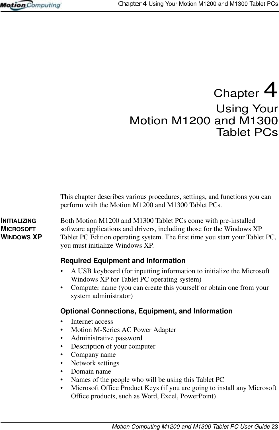 Chapter 4  Using Your Motion M1200 and M1300 Tablet PCsMotion Computing M1200 and M1300 Tablet PC User Guide 23Chapter 4Using YourMotion M1200 and M1300Tablet PCsThis chapter describes various procedures, settings, and functions you can perform with the Motion M1200 and M1300 Tablet PCs.INITIALIZING MICROSOFT WINDOWS XPBoth Motion M1200 and M1300 Tablet PCs come with pre-installed software applications and drivers, including those for the Windows XP Tablet PC Edition operating system. The first time you start your Tablet PC, you must initialize Windows XP. Required Equipment and Information• A USB keyboard (for inputting information to initialize the Microsoft Windows XP for Tablet PC operating system)• Computer name (you can create this yourself or obtain one from your system administrator)Optional Connections, Equipment, and Information• Internet access• Motion M-Series AC Power Adapter• Administrative password• Description of your computer• Company name • Network settings • Domain name• Names of the people who will be using this Tablet PC• Microsoft Office Product Keys (if you are going to install any Microsoft Office products, such as Word, Excel, PowerPoint)