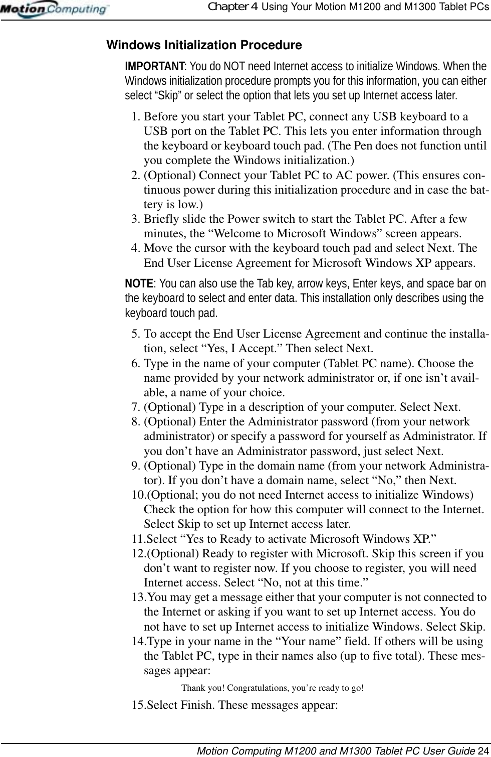 Chapter 4  Using Your Motion M1200 and M1300 Tablet PCsMotion Computing M1200 and M1300 Tablet PC User Guide 24Windows Initialization ProcedureIMPORTANT: You do NOT need Internet access to initialize Windows. When the Windows initialization procedure prompts you for this information, you can either select “Skip” or select the option that lets you set up Internet access later.1. Before you start your Tablet PC, connect any USB keyboard to a USB port on the Tablet PC. This lets you enter information through the keyboard or keyboard touch pad. (The Pen does not function until you complete the Windows initialization.) 2. (Optional) Connect your Tablet PC to AC power. (This ensures con-tinuous power during this initialization procedure and in case the bat-tery is low.)3. Briefly slide the Power switch to start the Tablet PC. After a few minutes, the “Welcome to Microsoft Windows” screen appears.4. Move the cursor with the keyboard touch pad and select Next. The End User License Agreement for Microsoft Windows XP appears.NOTE: You can also use the Tab key, arrow keys, Enter keys, and space bar on the keyboard to select and enter data. This installation only describes using the keyboard touch pad.5. To accept the End User License Agreement and continue the installa-tion, select “Yes, I Accept.” Then select Next.6. Type in the name of your computer (Tablet PC name). Choose the name provided by your network administrator or, if one isn’t avail-able, a name of your choice. 7. (Optional) Type in a description of your computer. Select Next.8. (Optional) Enter the Administrator password (from your network administrator) or specify a password for yourself as Administrator. If you don’t have an Administrator password, just select Next.9. (Optional) Type in the domain name (from your network Administra-tor). If you don’t have a domain name, select “No,” then Next.10.(Optional; you do not need Internet access to initialize Windows) Check the option for how this computer will connect to the Internet. Select Skip to set up Internet access later.11.Select “Yes to Ready to activate Microsoft Windows XP.”12.(Optional) Ready to register with Microsoft. Skip this screen if you don’t want to register now. If you choose to register, you will need Internet access. Select “No, not at this time.” 13.You may get a message either that your computer is not connected to the Internet or asking if you want to set up Internet access. You do not have to set up Internet access to initialize Windows. Select Skip. 14.Type in your name in the “Your name” field. If others will be using the Tablet PC, type in their names also (up to five total). These mes-sages appear:Thank you! Congratulations, you’re ready to go!15.Select Finish. These messages appear: