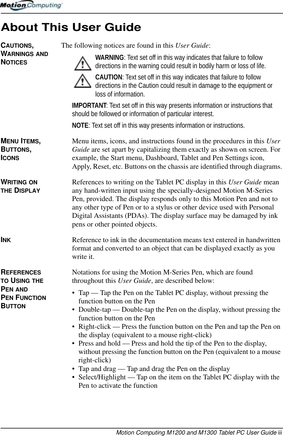 Motion Computing M1200 and M1300 Tablet PC User Guide iiiAbout This User GuideCAUTIONS, WARNINGS AND NOTICESThe following notices are found in this User Guide:WARNING: Text set off in this way indicates that failure to follow directions in the warning could result in bodily harm or loss of life.CAUTION: Text set off in this way indicates that failure to follow directions in the Caution could result in damage to the equipment or loss of information.IMPORTANT: Text set off in this way presents information or instructions that should be followed or information of particular interest.NOTE: Text set off in this way presents information or instructions.MENU ITEMS, BUTTONS, ICONS Menu items, icons, and instructions found in the procedures in this User Guide are set apart by capitalizing them exactly as shown on screen. For example, the Start menu, Dashboard, Tablet and Pen Settings icon, Apply, Reset, etc. Buttons on the chassis are identified through diagrams.WRITING ON THE DISPLAYReferences to writing on the Tablet PC display in this User Guide mean any hand-written input using the specially-designed Motion M-Series Pen, provided. The display responds only to this Motion Pen and not to any other type of Pen or to a stylus or other device used with Personal Digital Assistants (PDAs). The display surface may be damaged by ink pens or other pointed objects.INK Reference to ink in the documentation means text entered in handwritten format and converted to an object that can be displayed exactly as you write it.REFERENCES TO USING THE PEN AND PEN FUNCTION BUTTONNotations for using the Motion M-Series Pen, which are found throughout this User Guide, are described below:• Tap — Tap the Pen on the Tablet PC display, without pressing the function button on the Pen• Double-tap — Double-tap the Pen on the display, without pressing the function button on the Pen• Right-click — Press the function button on the Pen and tap the Pen on the display (equivalent to a mouse right-click)• Press and hold — Press and hold the tip of the Pen to the display, without pressing the function button on the Pen (equivalent to a mouse right-click)• Tap and drag — Tap and drag the Pen on the display• Select/Highlight — Tap on the item on the Tablet PC display with the Pen to activate the function