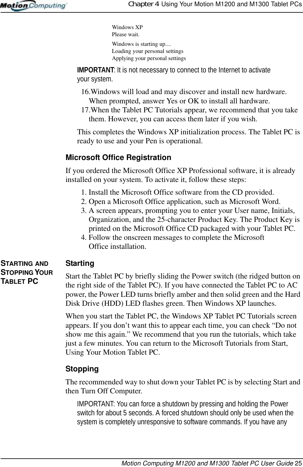 Chapter 4  Using Your Motion M1200 and M1300 Tablet PCsMotion Computing M1200 and M1300 Tablet PC User Guide 25Windows XPPlease wait.Windows is starting up....Loading your personal settingsApplying your personal settingsIMPORTANT: It is not necessary to connect to the Internet to activate your system.16.Windows will load and may discover and install new hardware. When prompted, answer Yes or OK to install all hardware.17.When the Tablet PC Tutorials appear, we recommend that you take them. However, you can access them later if you wish.This completes the Windows XP initialization process. The Tablet PC is ready to use and your Pen is operational.Microsoft Office RegistrationIf you ordered the Microsoft Office XP Professional software, it is already installed on your system. To activate it, follow these steps:1. Install the Microsoft Office software from the CD provided. 2. Open a Microsoft Office application, such as Microsoft Word.3. A screen appears, prompting you to enter your User name, Initials, Organization, and the 25-character Product Key. The Product Key is printed on the Microsoft Office CD packaged with your Tablet PC.4. Follow the onscreen messages to complete the MicrosoftOffice installation.STARTING AND STOPPING YOUR TABLET PCStartingStart the Tablet PC by briefly sliding the Power switch (the ridged button on the right side of the Tablet PC). If you have connected the Tablet PC to AC power, the Power LED turns briefly amber and then solid green and the Hard Disk Drive (HDD) LED flashes green. Then Windows XP launches. When you start the Tablet PC, the Windows XP Tablet PC Tutorials screen appears. If you don’t want this to appear each time, you can check “Do not show me this again.” We recommend that you run the tutorials, which take just a few minutes. You can return to the Microsoft Tutorials from Start, Using Your Motion Tablet PC.StoppingThe recommended way to shut down your Tablet PC is by selecting Start and then Turn Off Computer. IMPORTANT: You can force a shutdown by pressing and holding the Power switch for about 5 seconds. A forced shutdown should only be used when the system is completely unresponsive to software commands. If you have any 