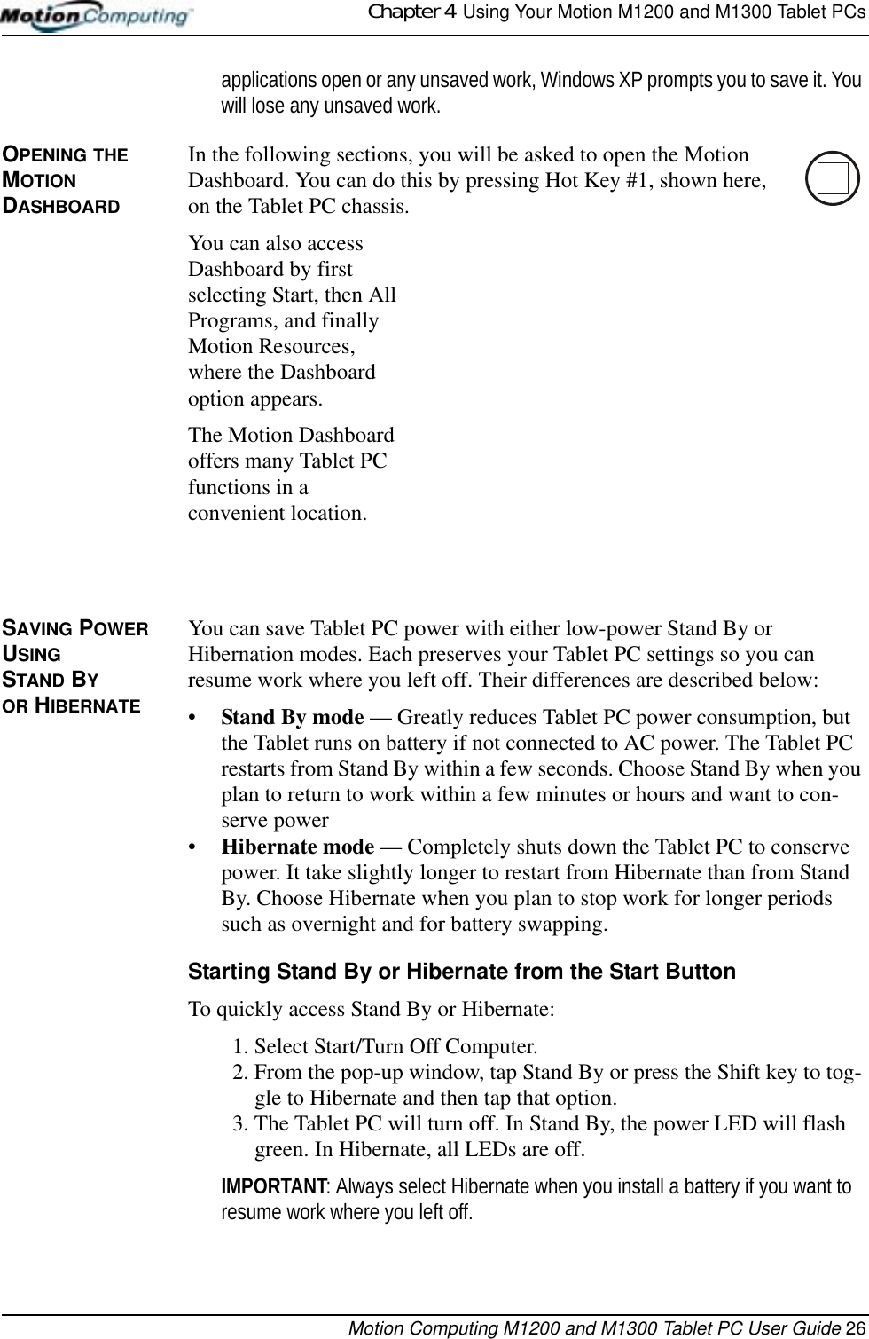 Chapter 4  Using Your Motion M1200 and M1300 Tablet PCsMotion Computing M1200 and M1300 Tablet PC User Guide 26applications open or any unsaved work, Windows XP prompts you to save it. You will lose any unsaved work.OPENING THE MOTION DASHBOARDIn the following sections, you will be asked to open the Motion Dashboard. You can do this by pressing Hot Key #1, shown here, on the Tablet PC chassis.You can also access Dashboard by first selecting Start, then All Programs, and finally Motion Resources, where the Dashboard option appears.The Motion Dashboard offers many Tablet PC functions in a convenient location.SAVING POWER USING STAND BY OR HIBERNATE You can save Tablet PC power with either low-power Stand By or Hibernation modes. Each preserves your Tablet PC settings so you can resume work where you left off. Their differences are described below:•Stand By mode — Greatly reduces Tablet PC power consumption, but the Tablet runs on battery if not connected to AC power. The Tablet PC restarts from Stand By within a few seconds. Choose Stand By when you plan to return to work within a few minutes or hours and want to con-serve power•Hibernate mode — Completely shuts down the Tablet PC to conserve power. It take slightly longer to restart from Hibernate than from Stand By. Choose Hibernate when you plan to stop work for longer periods such as overnight and for battery swapping.Starting Stand By or Hibernate from the Start ButtonTo quickly access Stand By or Hibernate:1. Select Start/Turn Off Computer. 2. From the pop-up window, tap Stand By or press the Shift key to tog-gle to Hibernate and then tap that option. 3. The Tablet PC will turn off. In Stand By, the power LED will flash green. In Hibernate, all LEDs are off.IMPORTANT: Always select Hibernate when you install a battery if you want to resume work where you left off.